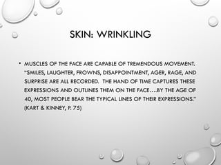 SKIN: WRINKLING
• MUSCLES OF THE FACE ARE CAPABLE OF TREMENDOUS MOVEMENT.
“SMILES, LAUGHTER, FROWNS, DISAPPOINTMENT, AGER, RAGE, AND
SURPRISE ARE ALL RECORDED. THE HAND OF TIME CAPTURES THESE
EXPRESSIONS AND OUTLINES THEM ON THE FACE….BY THE AGE OF
40, MOST PEOPLE BEAR THE TYPICAL LINES OF THEIR EXPRESSIONS.”
(KART & KINNEY, P. 75)
 