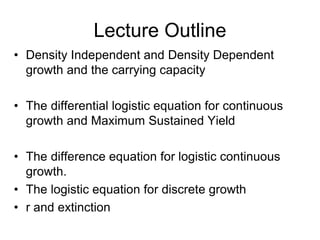 Lecture Outline
• Density Independent and Density Dependent
growth and the carrying capacity
• The differential logistic equation for continuous
growth and Maximum Sustained Yield
• The difference equation for logistic continuous
growth.
• The logistic equation for discrete growth
• r and extinction
 
