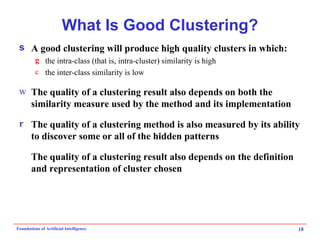 What Is Good Clustering? A good clustering will produce high quality clusters in which: the  intra-class  (that is, intra-cluster) similarity is high the  inter-class  similarity is low The  quality  of a clustering result also depends on both the similarity measure used by the method and its implementation The  quality  of a clustering method is also measured by its ability to discover some or all of the  hidden  patterns The quality of a clustering result also depends on the definition and representation of cluster chosen 