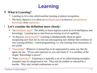 Learning What is Learning? Learning in AI is also called machine learning or pattern recognition. The basic objective is to allow an  intelligent agent  to discover  autonomously   knowledge  from  experience . Let’s examine the definition more closely: “an  intelligent agent ”: The ability to learn requires a prior level of intelligence and knowledge.  Learning has to start from an existing level of capability. “to discover  autonomously ”: Learning is fundamentally about an agent recognizing new facts for its own use and acquiring new abilities that reinforce its own existing abilities.  Literal programming, i.e. rote learning from instruction, is not useful. “ knowledge ”: Whatever is learned has to be represented in some way that the agent can use.  “If you can't represent it, you can't learn it” is a corollary of the slogan “Knowledge is power”. “from  experience ”:  Experience is typically a set of so-called training examples; examples may be categorized or not.  They may be random or selected by a teacher.  They may include explanations or not. 