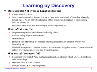 Learning by Discovery One example: AM by Doug Lenat at Stanford a mathematical system inputs: set theory (union, intersection, etc); “how to do mathematics” (based on a book by Polya), e.g., if  f  is an interesting function of two arguments, then  f ( x , x )  is an interesting function on one, etc. speculated about what was interesting an made conjectures, etc. What AM discovered integers (as equivalence relation on cardinality of sets) addition (using disjoint union of sets) multiplication primes: 1 was interesting, the function returning the cardinality of set of divisors was interesting, etc. Glodbach’s conjecture: “all even numbers are the sum of two prime numbers”; (note that AM did not prove it, just discovered that it was interesting Why was AM so successful? Connection between LISP and mathematics (mutations of small bits of LISP code are likely to be interesting) Doesn’t extend to other domains Lessons from EURISKO (fleet game) 