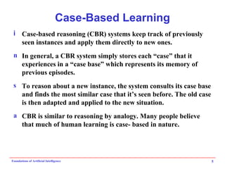 Case-Based Learning Case-based reasoning (CBR) systems keep track of previously seen instances and apply them directly to new ones. In general, a CBR system simply stores each “case” that it experiences in a “case base” which represents its memory of previous episodes. To reason about a new instance, the system consults its case base and finds the most similar case that it’s seen before. The old case is then adapted and applied to the new situation. CBR is similar to reasoning by analogy. Many people believe that much of human learning is case- based in nature. 