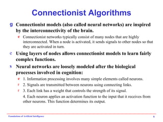 Connectionist Algorithms Connectionist models (also called neural networks) are inspired by the interconnectivity of the brain. Connectionist networks typically consist of many nodes that are highly interconnected. When a node is activated, it sends signals to other nodes so that they are activated in turn. Using layers of nodes allows connectionist models to learn fairly complex functions. Neural networks are loosely modeled after the biological processes involved in cognition: 1. Information processing involves many simple elements called neurons. 2. Signals are transmitted between neurons using connecting links. 3. Each link has a weight that controls the strength of its signal. 4. Each neuron applies an activation function to the input that it receives from other neurons. This function determines its output. 