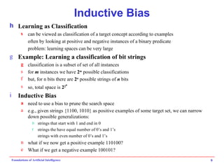 Inductive Bias Learning as Classification can be viewed as classification of a target concept according to examples often by looking at positive and negative instances of a binary predicate problem: learning spaces can be very large Example: Learning a classification of bit strings classification is a subset of set of all instances for  m  instances we have  2 m  possible classifications but, for n bits there are  2 n  possible strings of  n  bits so, total space is  2 2 n Inductive Bias need to use a bias to prune the search space e.g., given strings {1100, 1010} as positive examples of some target set, we can narrow down possible generalizations: strings that start with 1 and end in 0 strings the have equal number of 0’s and 1’s strings with even number of 0’s and 1’s what if we now get a positive example 110100? What if we get a negative example 100101? 