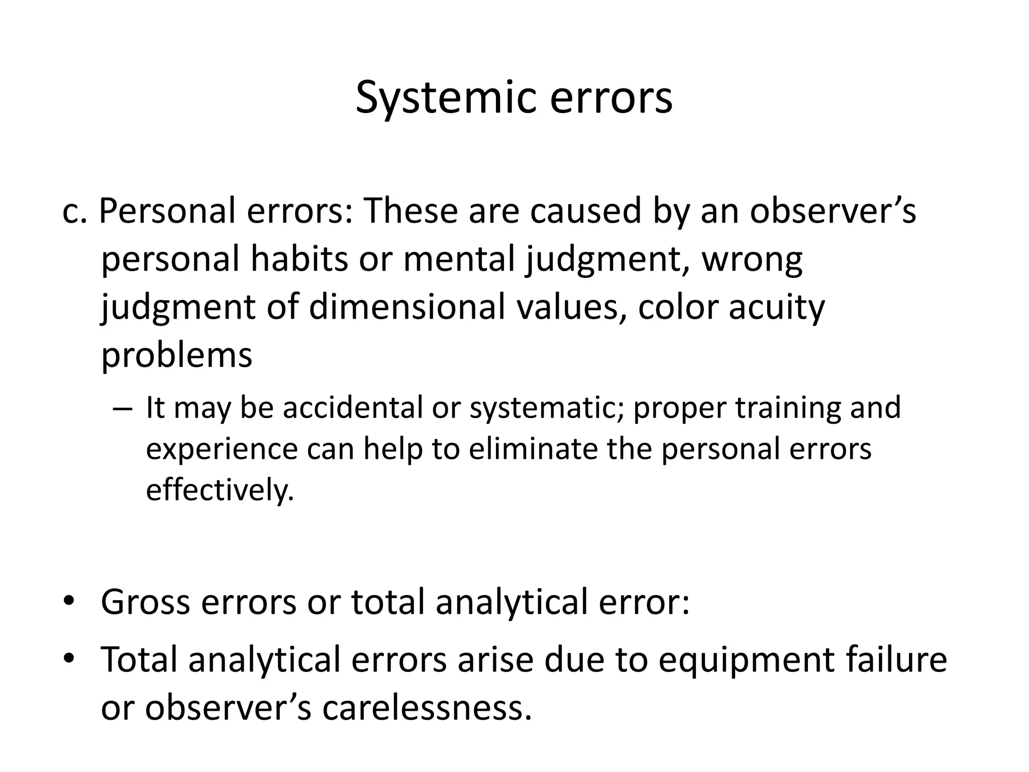 Systemic errors
c. Personal errors: These are caused by an observer’s
personal habits or mental judgment, wrong
judgment of dimensional values, color acuity
problems
– It may be accidental or systematic; proper training and
experience can help to eliminate the personal errors
effectively.
• Gross errors or total analytical error:
• Total analytical errors arise due to equipment failure
or observer’s carelessness.
 