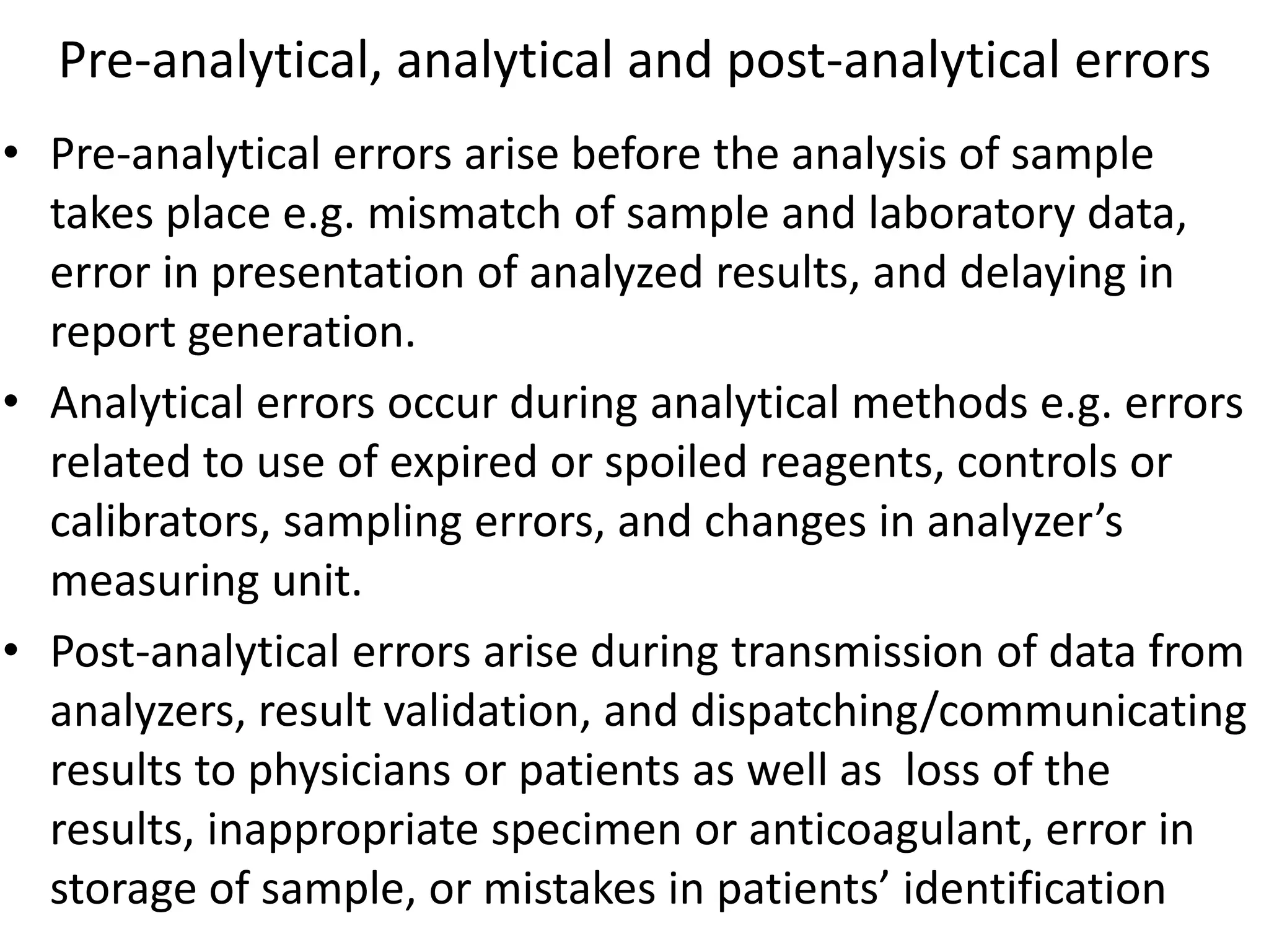 Pre-analytical, analytical and post-analytical errors
• Pre-analytical errors arise before the analysis of sample
takes place e.g. mismatch of sample and laboratory data,
error in presentation of analyzed results, and delaying in
report generation.
• Analytical errors occur during analytical methods e.g. errors
related to use of expired or spoiled reagents, controls or
calibrators, sampling errors, and changes in analyzer’s
measuring unit.
• Post-analytical errors arise during transmission of data from
analyzers, result validation, and dispatching/communicating
results to physicians or patients as well as loss of the
results, inappropriate specimen or anticoagulant, error in
storage of sample, or mistakes in patients’ identification
 
