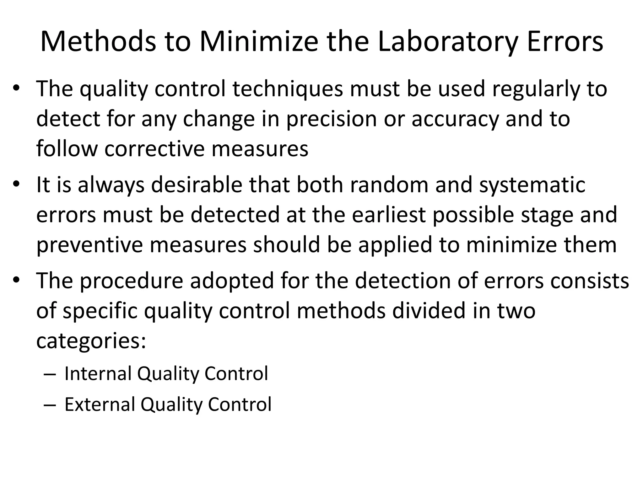 Methods to Minimize the Laboratory Errors
• The quality control techniques must be used regularly to
detect for any change in precision or accuracy and to
follow corrective measures
• It is always desirable that both random and systematic
errors must be detected at the earliest possible stage and
preventive measures should be applied to minimize them
• The procedure adopted for the detection of errors consists
of specific quality control methods divided in two
categories:
– Internal Quality Control
– External Quality Control
 