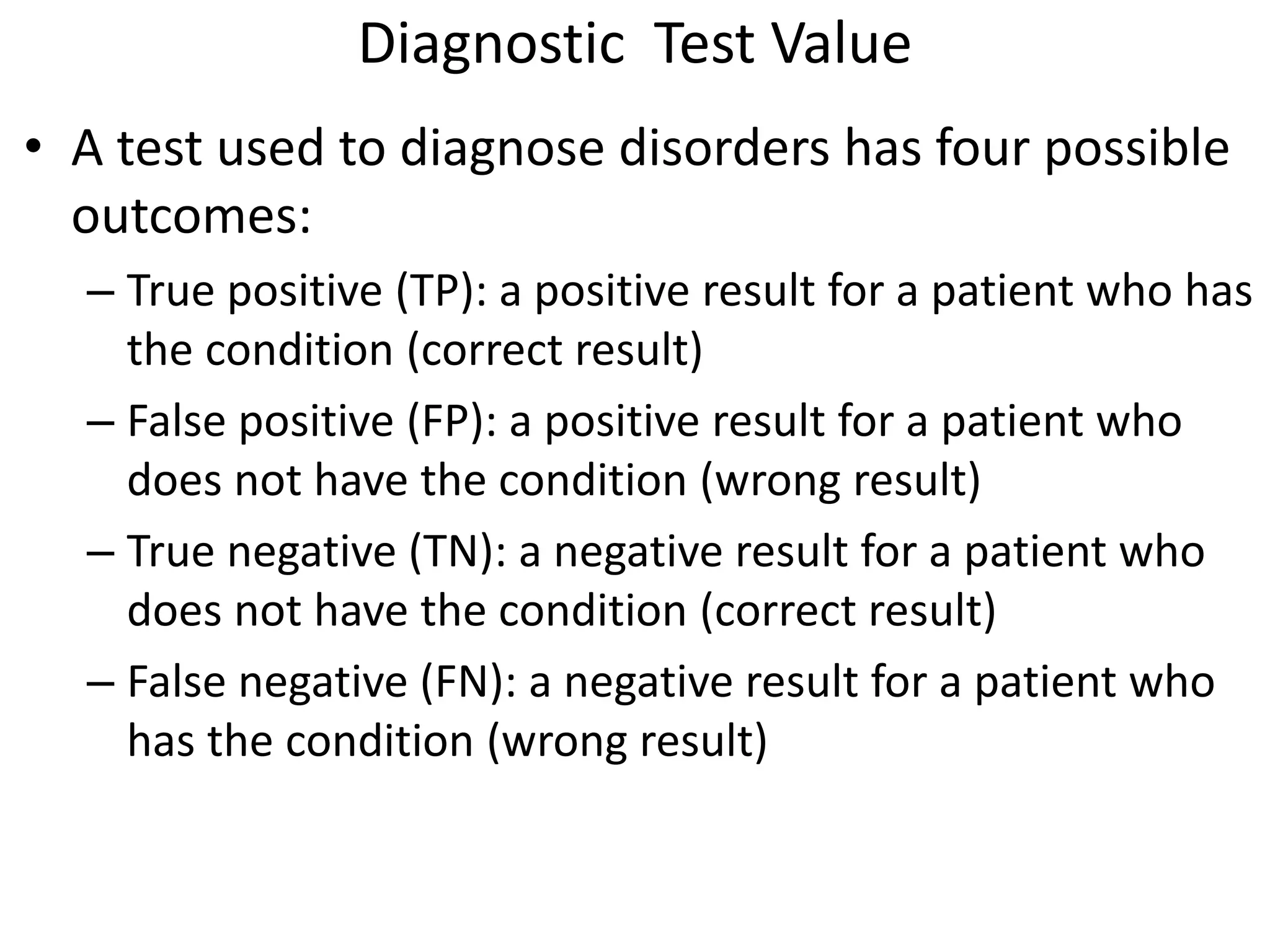Diagnostic Test Value
• A test used to diagnose disorders has four possible
outcomes:
– True positive (TP): a positive result for a patient who has
the condition (correct result)
– False positive (FP): a positive result for a patient who
does not have the condition (wrong result)
– True negative (TN): a negative result for a patient who
does not have the condition (correct result)
– False negative (FN): a negative result for a patient who
has the condition (wrong result)
 