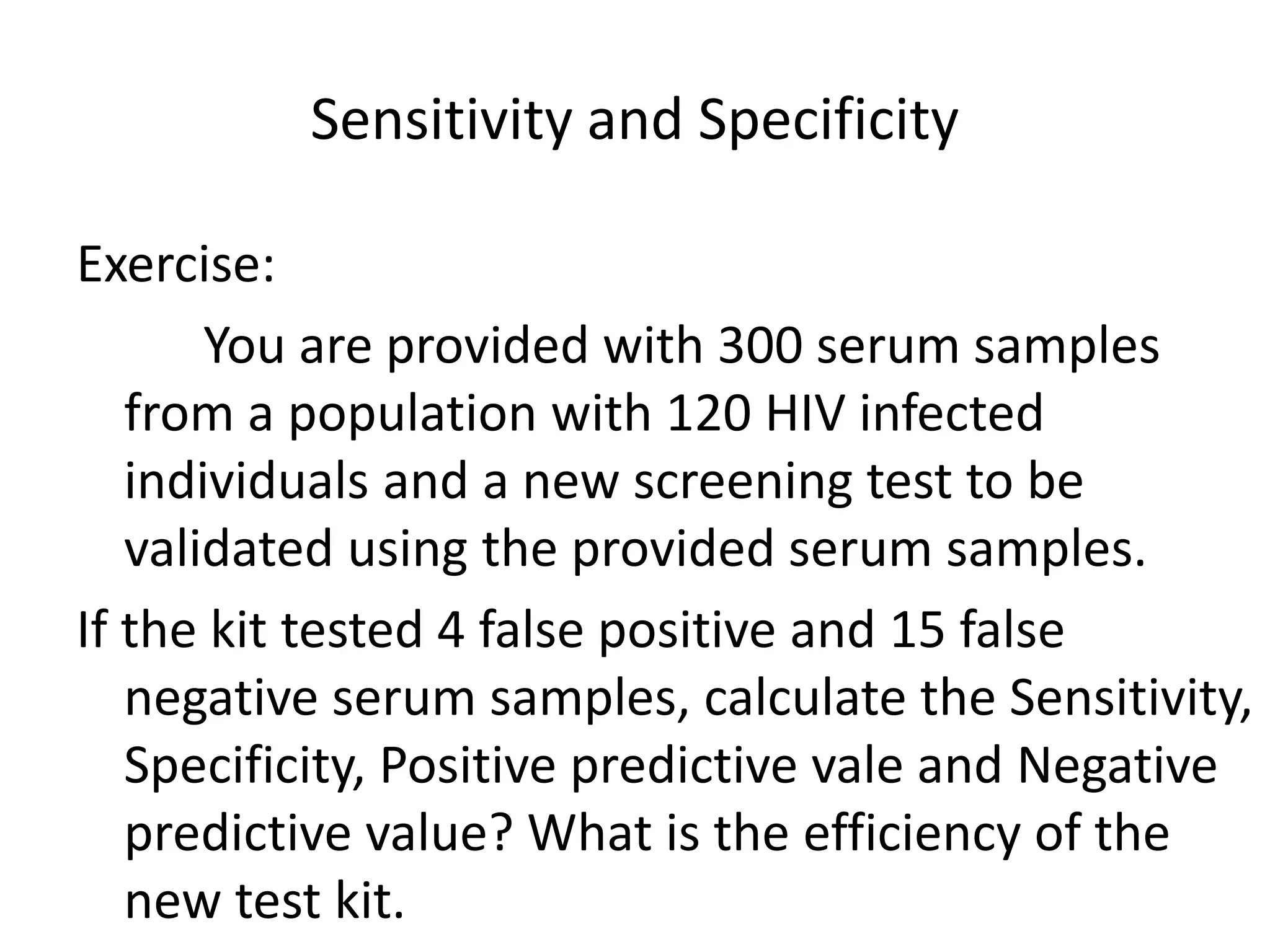 Sensitivity and Specificity
Exercise:
You are provided with 300 serum samples
from a population with 120 HIV infected
individuals and a new screening test to be
validated using the provided serum samples.
If the kit tested 4 false positive and 15 false
negative serum samples, calculate the Sensitivity,
Specificity, Positive predictive vale and Negative
predictive value? What is the efficiency of the
new test kit.
 