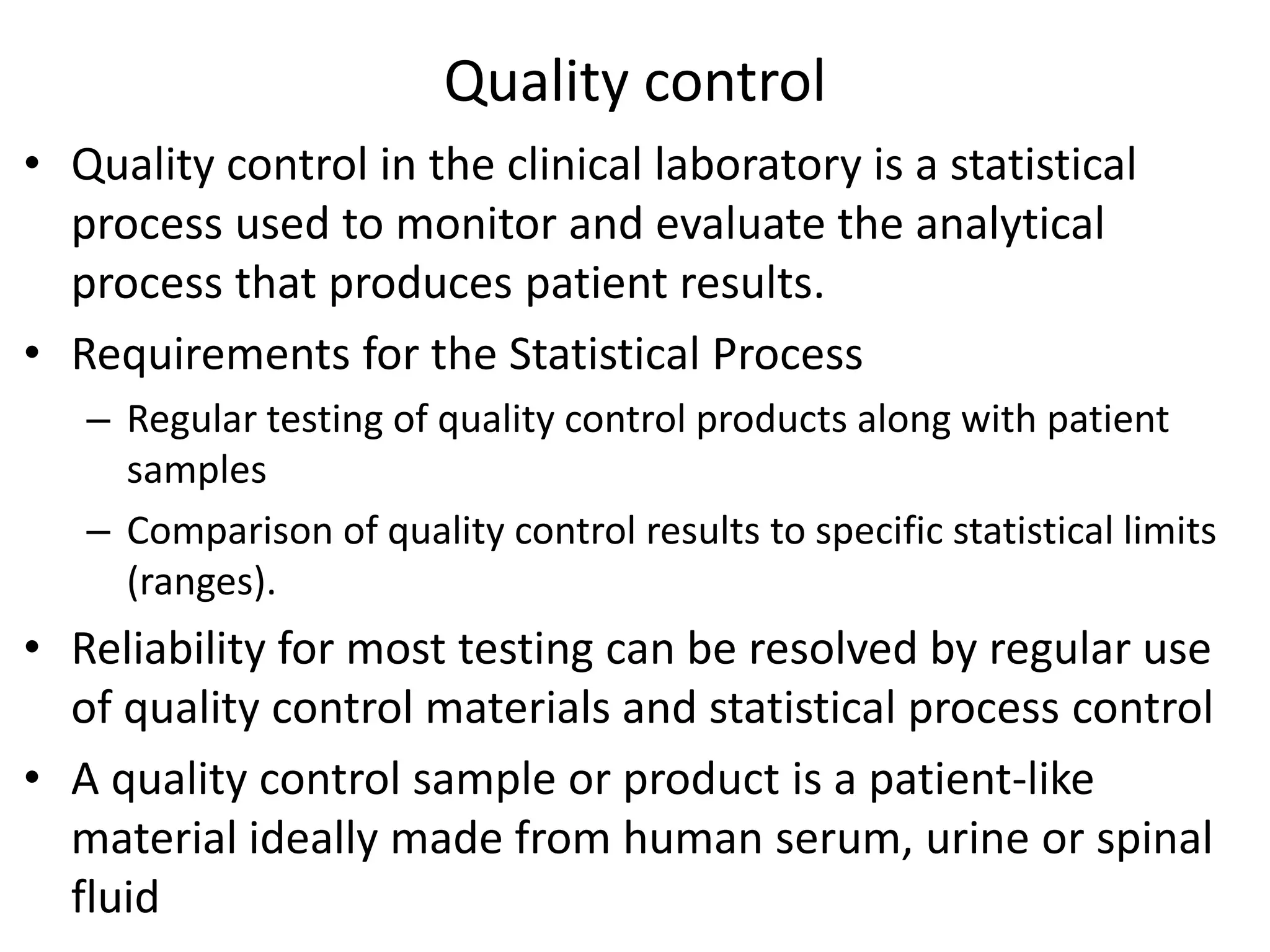 Quality control
• Quality control in the clinical laboratory is a statistical
process used to monitor and evaluate the analytical
process that produces patient results.
• Requirements for the Statistical Process
– Regular testing of quality control products along with patient
samples
– Comparison of quality control results to specific statistical limits
(ranges).
• Reliability for most testing can be resolved by regular use
of quality control materials and statistical process control
• A quality control sample or product is a patient-like
material ideally made from human serum, urine or spinal
fluid
 