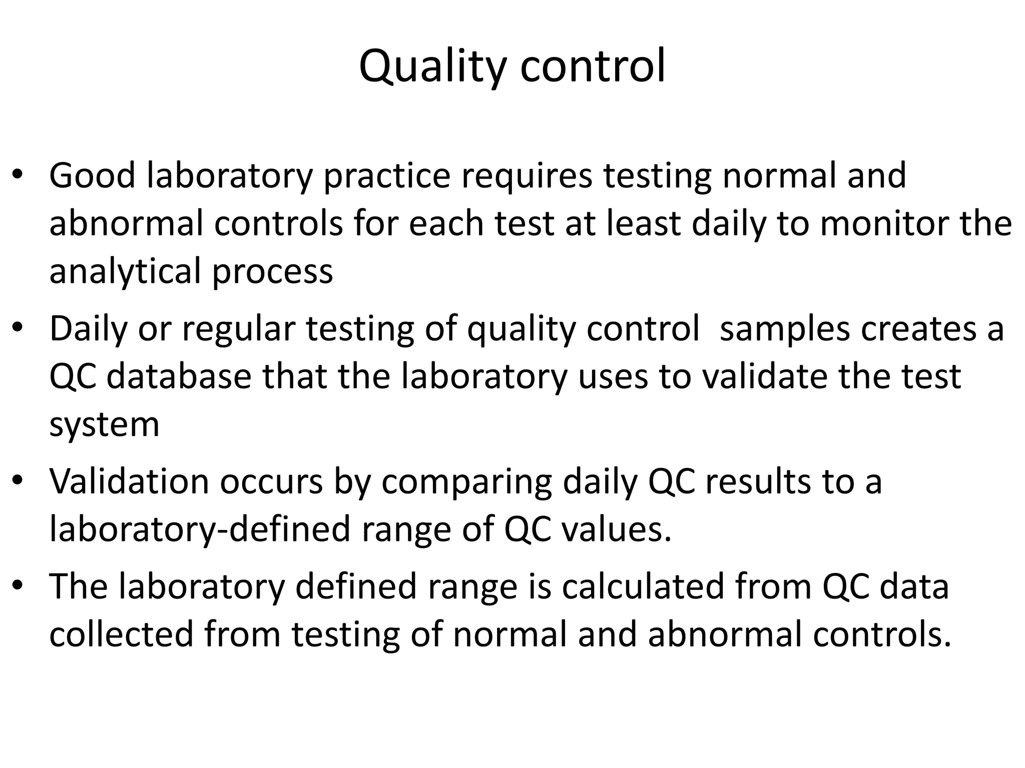 Quality control
• Good laboratory practice requires testing normal and
abnormal controls for each test at least daily to monitor the
analytical process
• Daily or regular testing of quality control samples creates a
QC database that the laboratory uses to validate the test
system
• Validation occurs by comparing daily QC results to a
laboratory-defined range of QC values.
• The laboratory defined range is calculated from QC data
collected from testing of normal and abnormal controls.
 