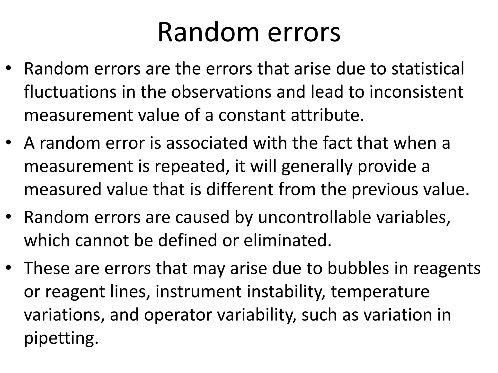Random errors
• Random errors are the errors that arise due to statistical
fluctuations in the observations and lead to inconsistent
measurement value of a constant attribute.
• A random error is associated with the fact that when a
measurement is repeated, it will generally provide a
measured value that is different from the previous value.
• Random errors are caused by uncontrollable variables,
which cannot be defined or eliminated.
• These are errors that may arise due to bubbles in reagents
or reagent lines, instrument instability, temperature
variations, and operator variability, such as variation in
pipetting.
 