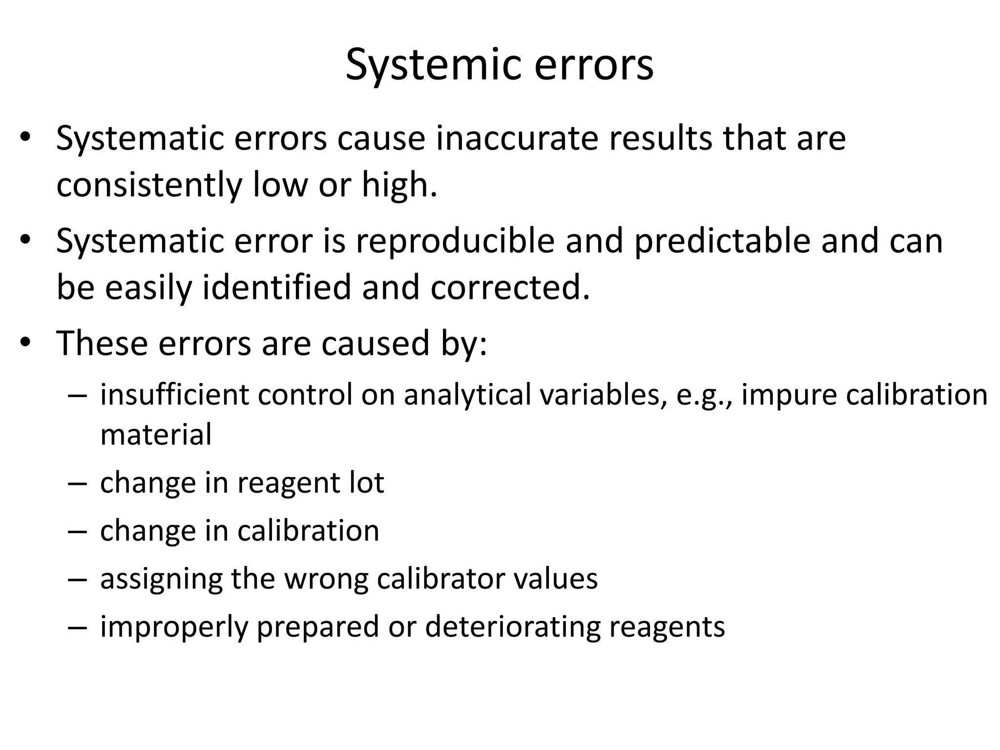 Systemic errors
• Systematic errors cause inaccurate results that are
consistently low or high.
• Systematic error is reproducible and predictable and can
be easily identified and corrected.
• These errors are caused by:
– insufficient control on analytical variables, e.g., impure calibration
material
– change in reagent lot
– change in calibration
– assigning the wrong calibrator values
– improperly prepared or deteriorating reagents
 
