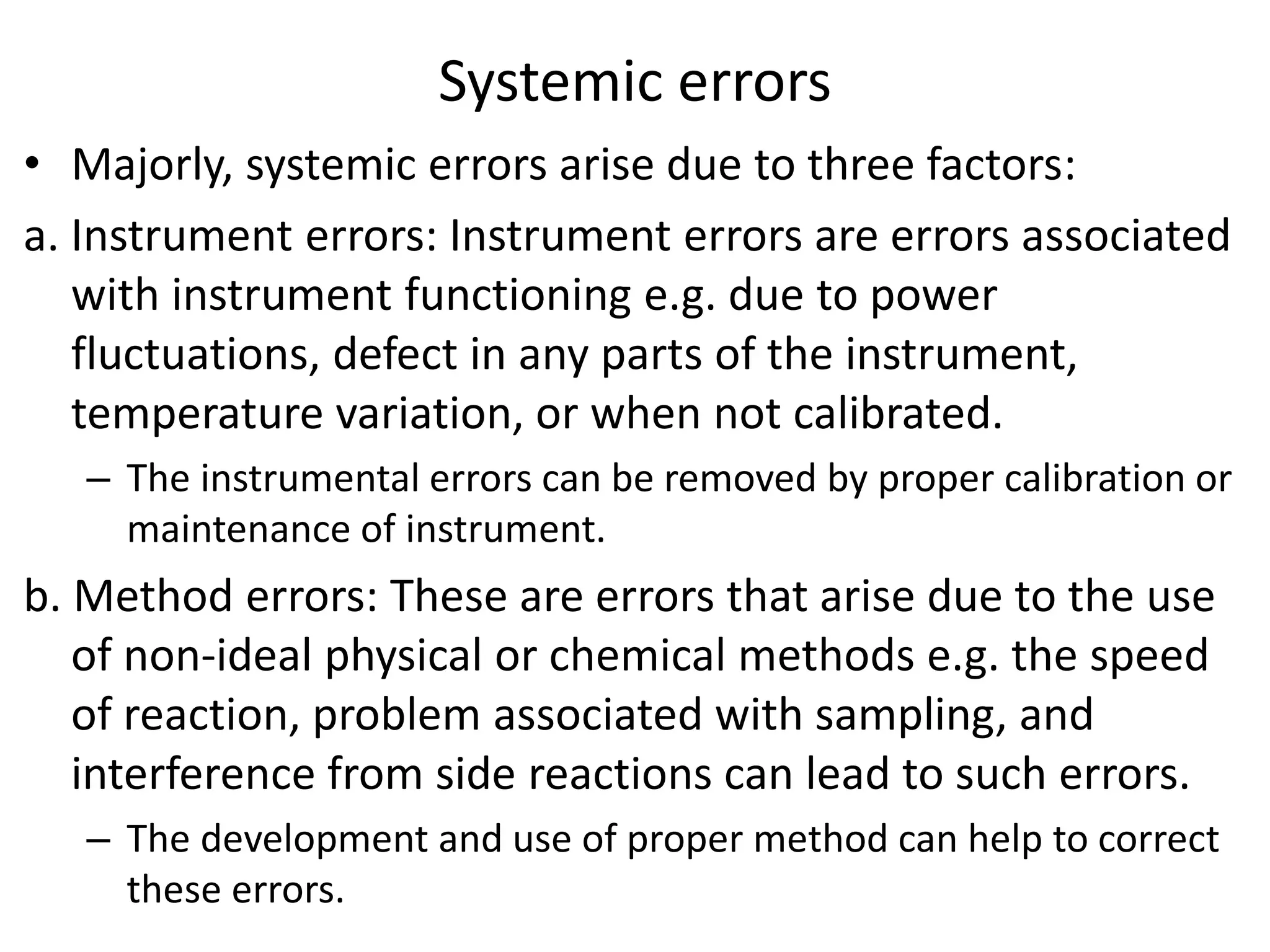 Systemic errors
• Majorly, systemic errors arise due to three factors:
a. Instrument errors: Instrument errors are errors associated
with instrument functioning e.g. due to power
fluctuations, defect in any parts of the instrument,
temperature variation, or when not calibrated.
– The instrumental errors can be removed by proper calibration or
maintenance of instrument.
b. Method errors: These are errors that arise due to the use
of non-ideal physical or chemical methods e.g. the speed
of reaction, problem associated with sampling, and
interference from side reactions can lead to such errors.
– The development and use of proper method can help to correct
these errors.
 