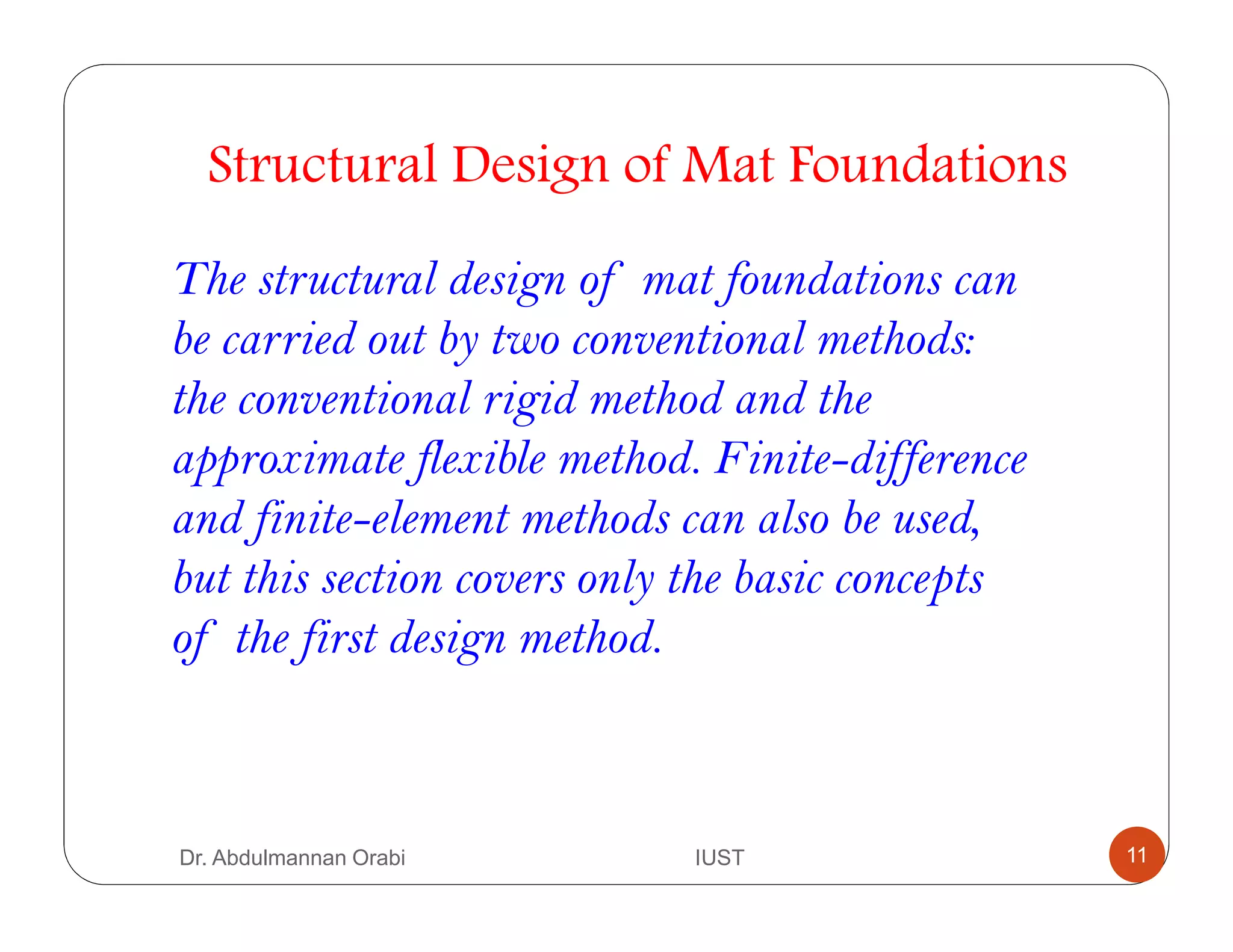 Structural Design of Mat Foundations
The structural design of mat foundations can
be carried out by two conventional methods:
the conventional rigid method and the
approximate flexible method. Finite-difference
and finite-element methods can also be used,
but this section covers only the basic concepts
of the first design method.
Dr. Abdulmannan Orabi IUST 11
 