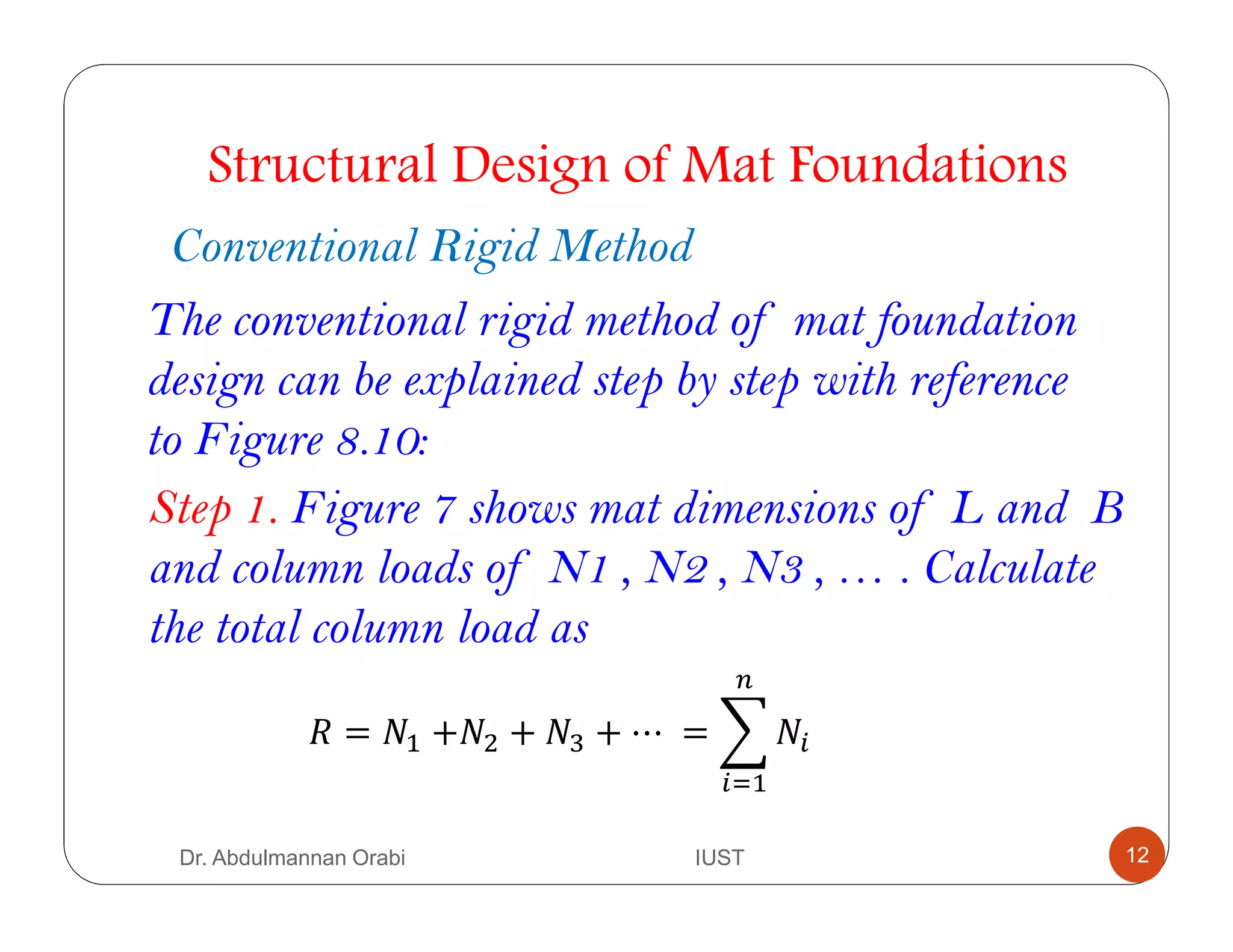 Conventional Rigid Method
Structural Design of Mat Foundations
The conventional rigid method of mat foundation
design can be explained step by step with reference
to Figure 8.10:
Step 1. Figure 7 shows mat dimensions of L and B
and column loads of N1 , N2 , N3 , … . Calculate
the total column load as
= #$ +#& +	#' + ⋯	= ) #*
*+$
Dr. Abdulmannan Orabi IUST 12
 