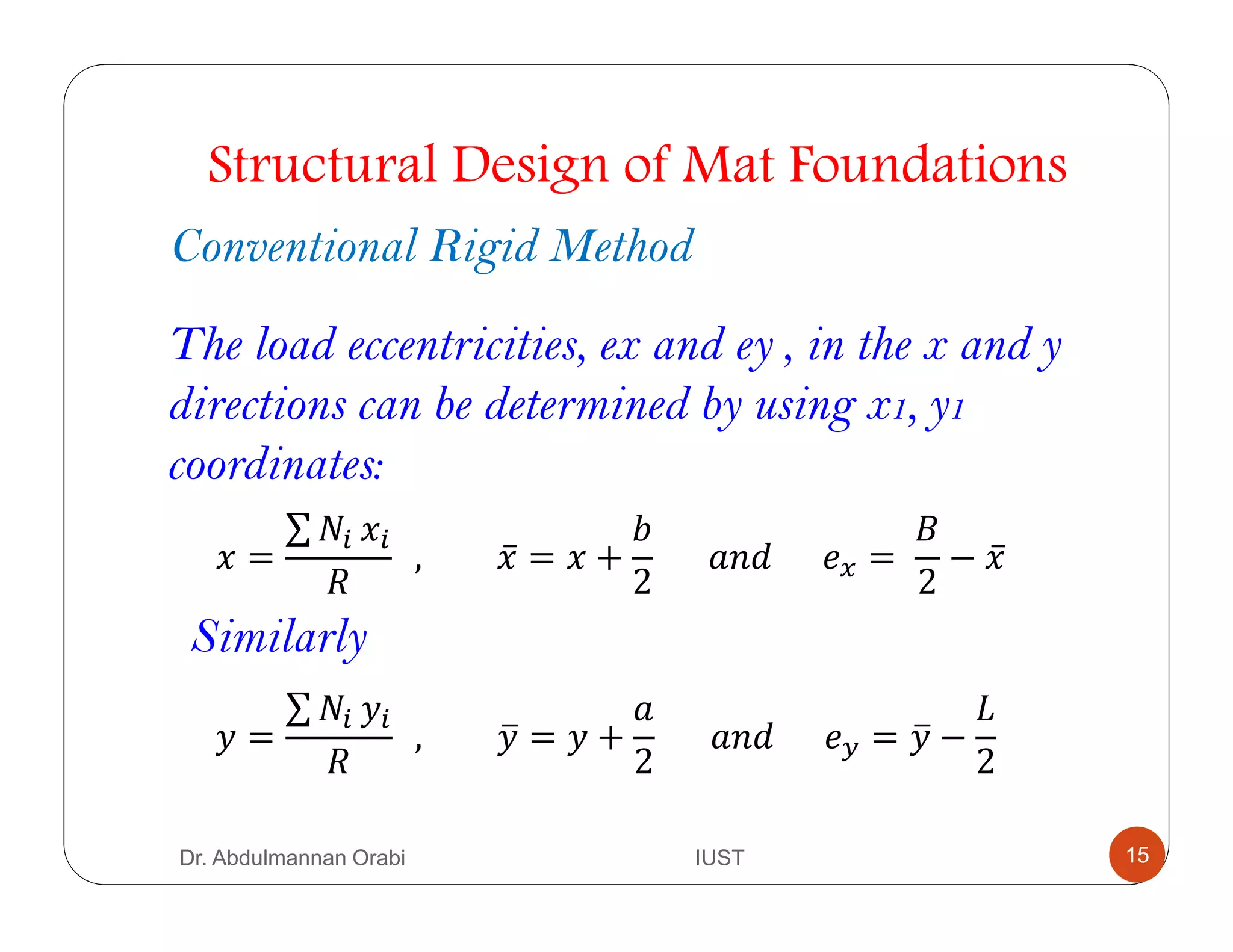 The load eccentricities, ex and ey , in the x and y
directions can be determined by using x1, y1
coordinates:
Structural Design of Mat Foundations
Conventional Rigid Method
2 =
∑ #*	2*
		, 2̅ = 2 +
?
2
						 						 . =	
4
2
− 2̅
Similarly
0 =
∑ #*	0*
		, 0@ = 0 +
2
						 						 1 = 0@ −
5
2
Dr. Abdulmannan Orabi IUST 15
 