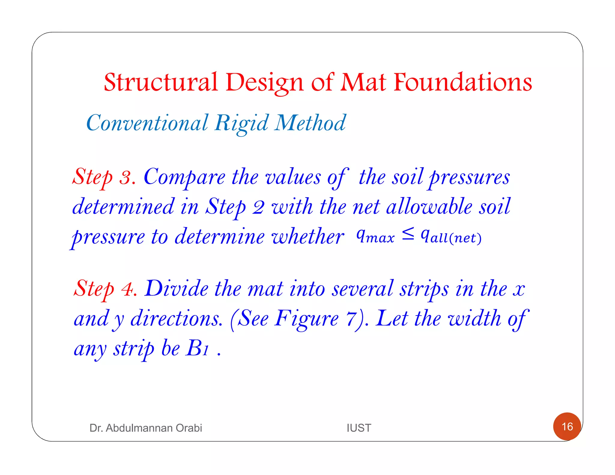 Step 4. Divide the mat into several strips in the x
and y directions. (See Figure 7). Let the width of
any strip be B1 .
Structural Design of Mat Foundations
Conventional Rigid Method
Step 3. Compare the values of the soil pressures
determined in Step 2 with the net allowable soil
pressure to determine whether A . ≤ ( )
Dr. Abdulmannan Orabi IUST 16
 