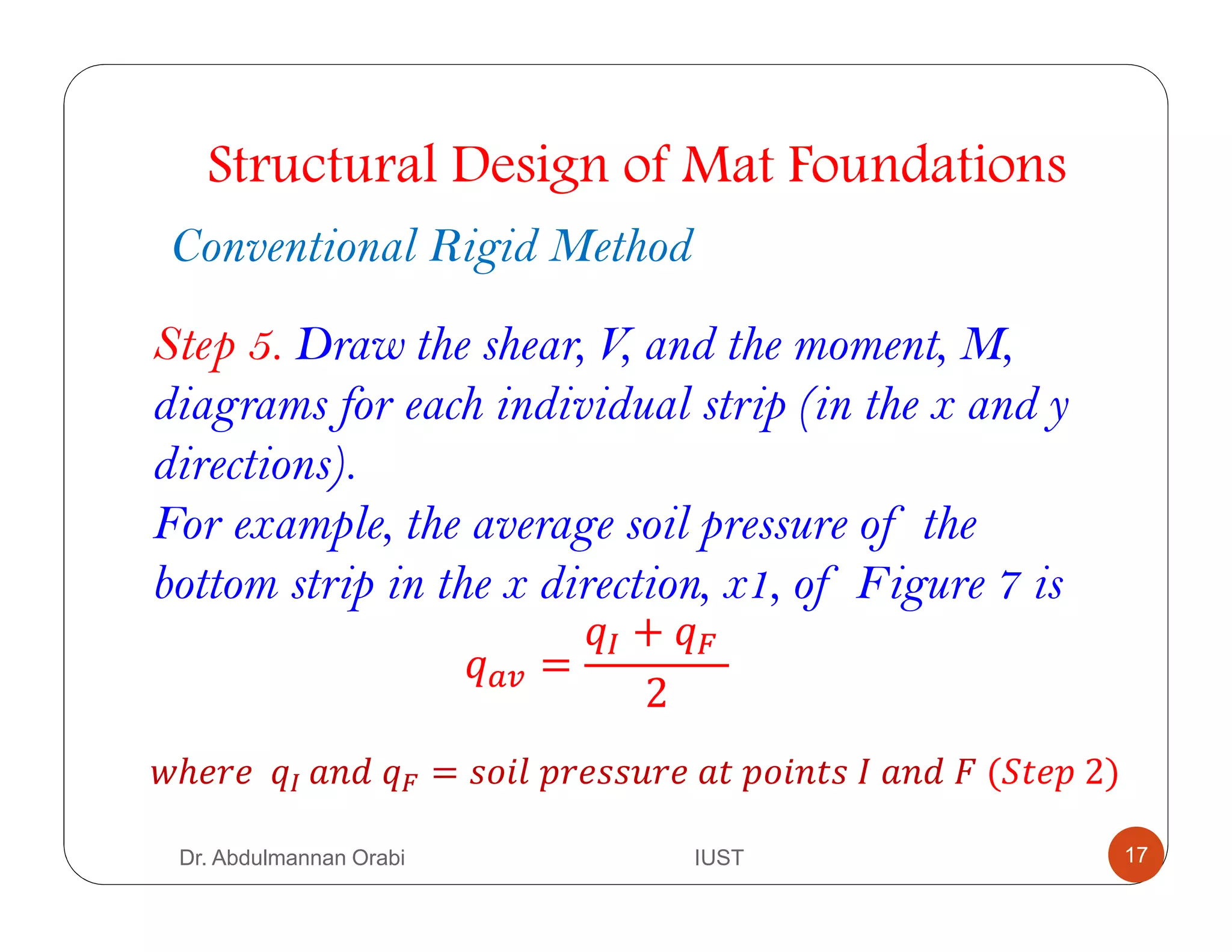 Structural Design of Mat Foundations
Conventional Rigid Method
Step 5. Draw the shear, V, and the moment, M,
diagrams for each individual strip (in the x and y
directions).
For example, the average soil pressure of the
bottom strip in the x direction, x1, of Figure 7 is
B =
C + D	
2
ℎ 		 C	 	 D = 	E 	 	E 	/	 	F	(G E	2)	
Dr. Abdulmannan Orabi IUST 17
 