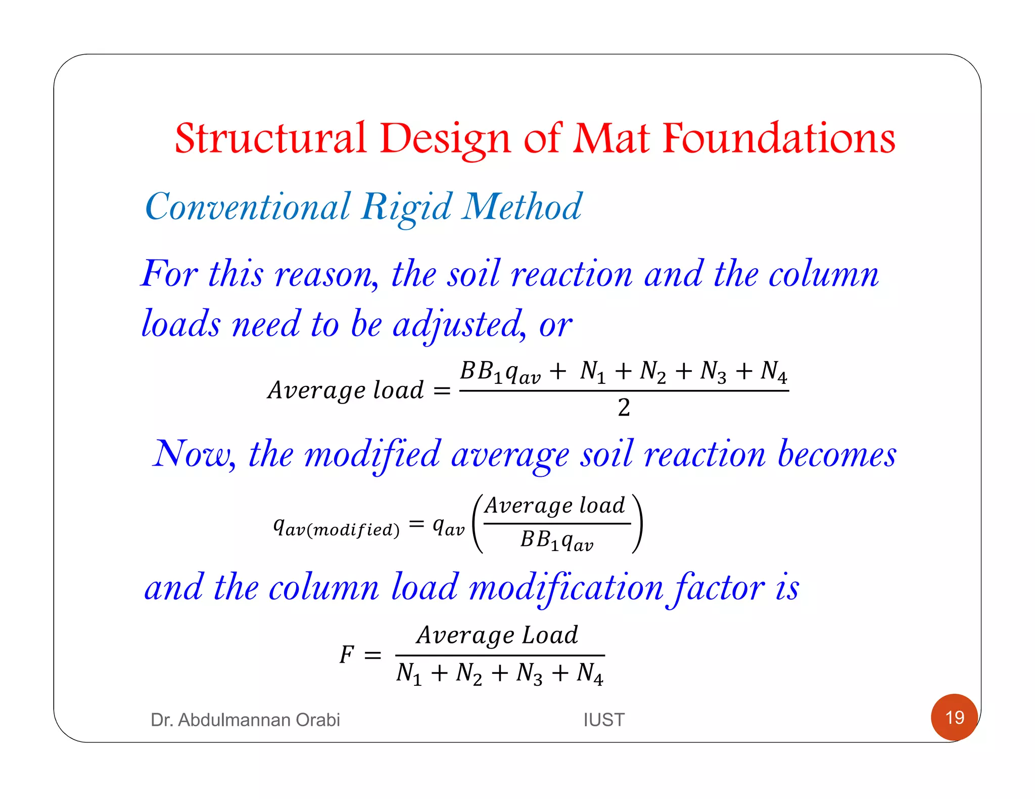 Structural Design of Mat Foundations
Conventional Rigid Method
For this reason, the soil reaction and the column
loads need to be adjusted, or
" 	 =
44$ B +	#$ + #& + #' + #H
2
B(AIJ* * J) = B
" 	 	
44$ B
Now, the modified average soil reaction becomes
and the column load modification factor is
F =	
" 	5 	
#$ + #& + #' + #H
Dr. Abdulmannan Orabi IUST 19
 