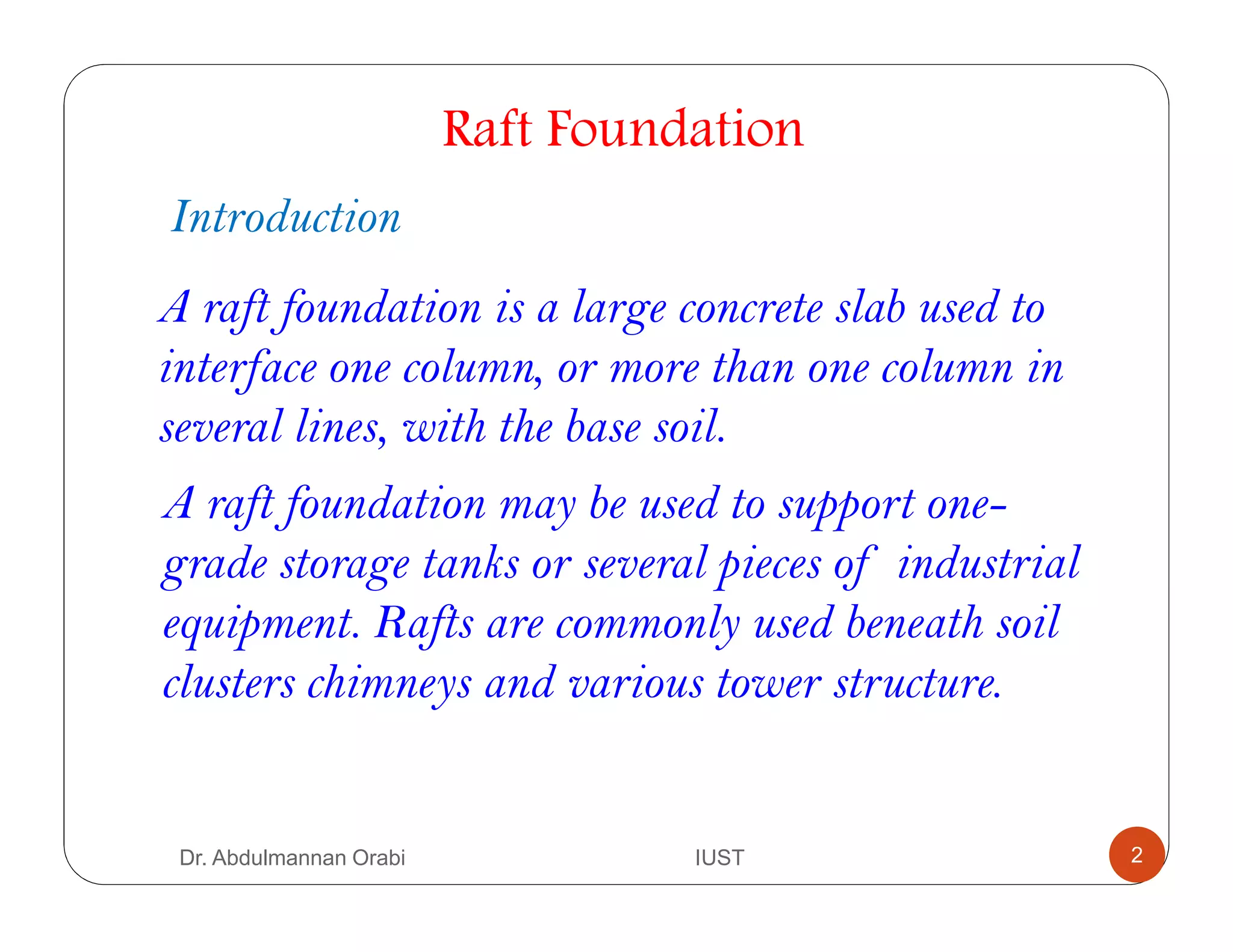 Raft Foundation
2
Introduction
A raft foundation is a large concrete slab used to
interface one column, or more than one column in
several lines, with the base soil.
A raft foundation may be used to support one-
grade storage tanks or several pieces of industrial
equipment. Rafts are commonly used beneath soil
clusters chimneys and various tower structure.
Dr. Abdulmannan Orabi IUST
 