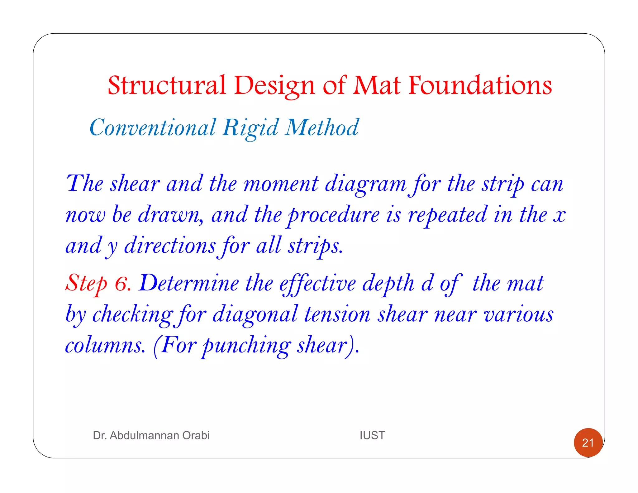 Dr. Abdulmannan Orabi IUST
Structural Design of Mat Foundations
Conventional Rigid Method
The shear and the moment diagram for the strip can
now be drawn, and the procedure is repeated in the x
and y directions for all strips.
Step 6. Determine the effective depth d of the mat
by checking for diagonal tension shear near various
columns. (For punching shear).
21
 