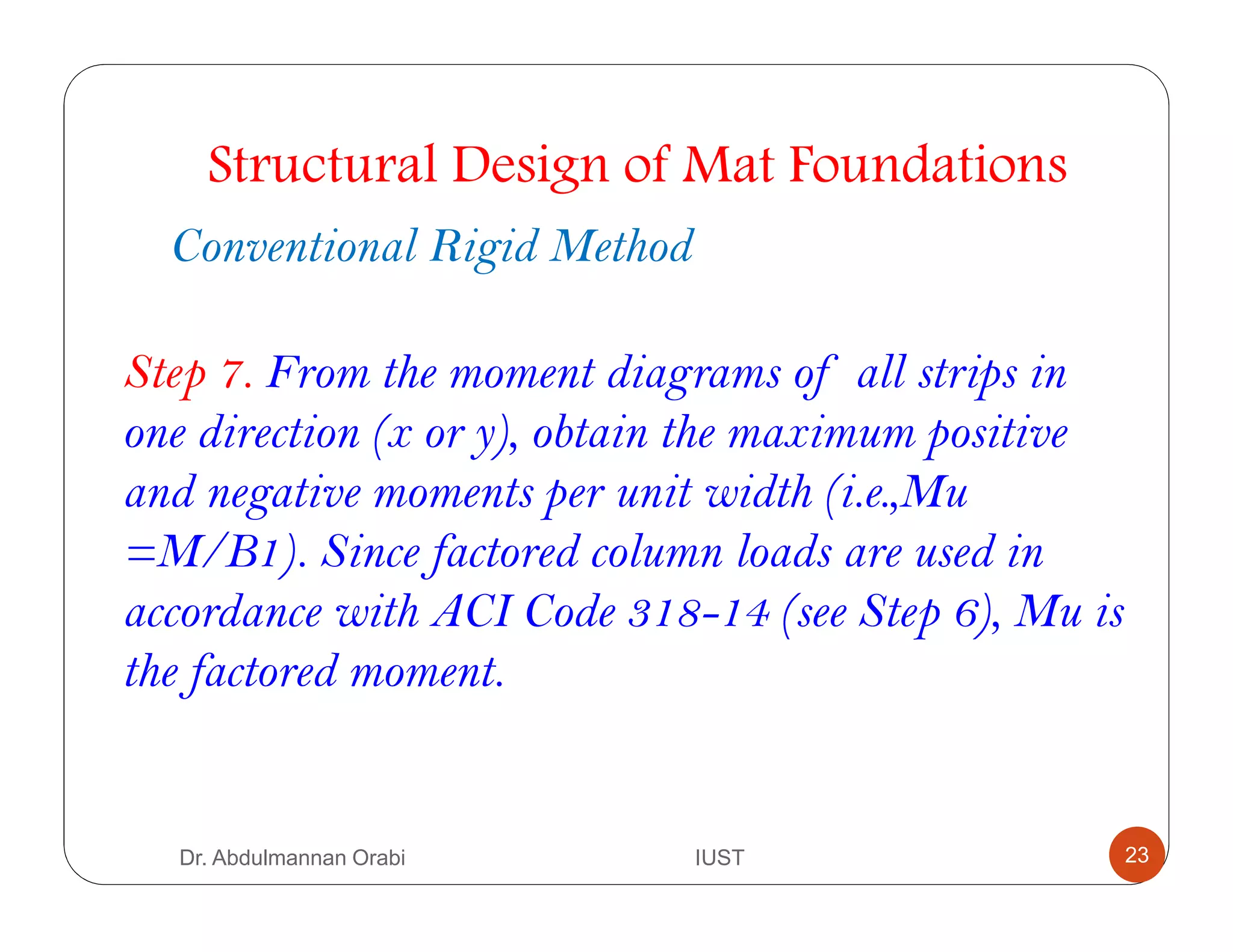 Structural Design of Mat Foundations
Conventional Rigid Method
Step 7. From the moment diagrams of all strips in
one direction (x or y), obtain the maximum positive
and negative moments per unit width (i.e.,Mu
=M/B1). Since factored column loads are used in
accordance with ACI Code 318-14 (see Step 6), Mu is
the factored moment.
Dr. Abdulmannan Orabi IUST 23
 