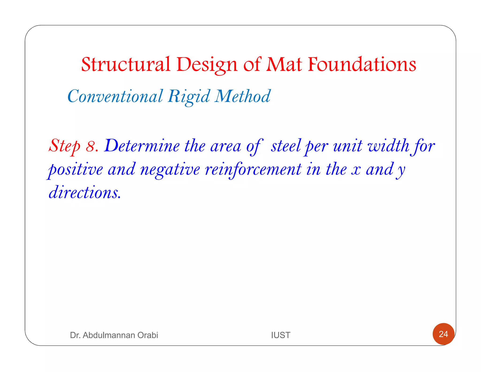 Step 8. Determine the area of steel per unit width for
positive and negative reinforcement in the x and y
directions.
Structural Design of Mat Foundations
Conventional Rigid Method
Dr. Abdulmannan Orabi IUST 24
 