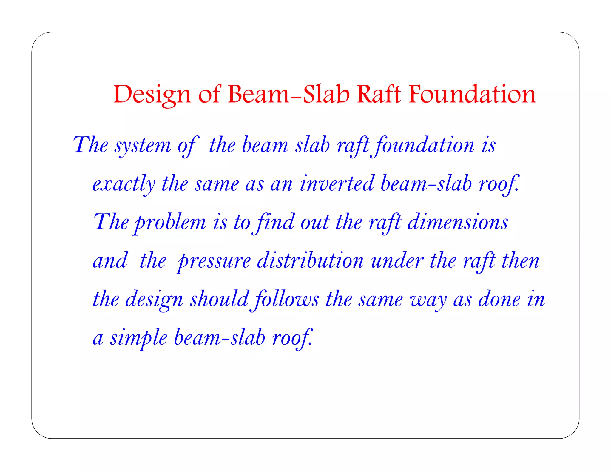 The system of the beam slab raft foundation is
exactly the same as an inverted beam-slab roof.
The problem is to find out the raft dimensions
and the pressure distribution under the raft then
the design should follows the same way as done in
a simple beam-slab roof.
Design of Beam-Slab Raft Foundation
 
