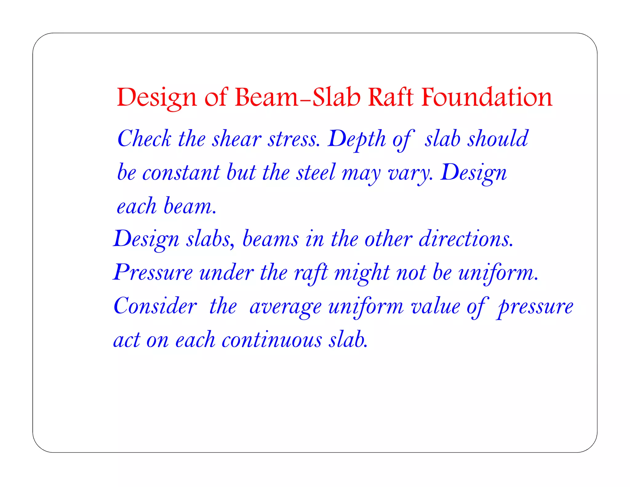 Design slabs, beams in the other directions.
Pressure under the raft might not be uniform.
Consider the average uniform value of pressure
act on each continuous slab.
Design of Beam-Slab Raft Foundation
Check the shear stress. Depth of slab should
be constant but the steel may vary. Design
each beam.
 