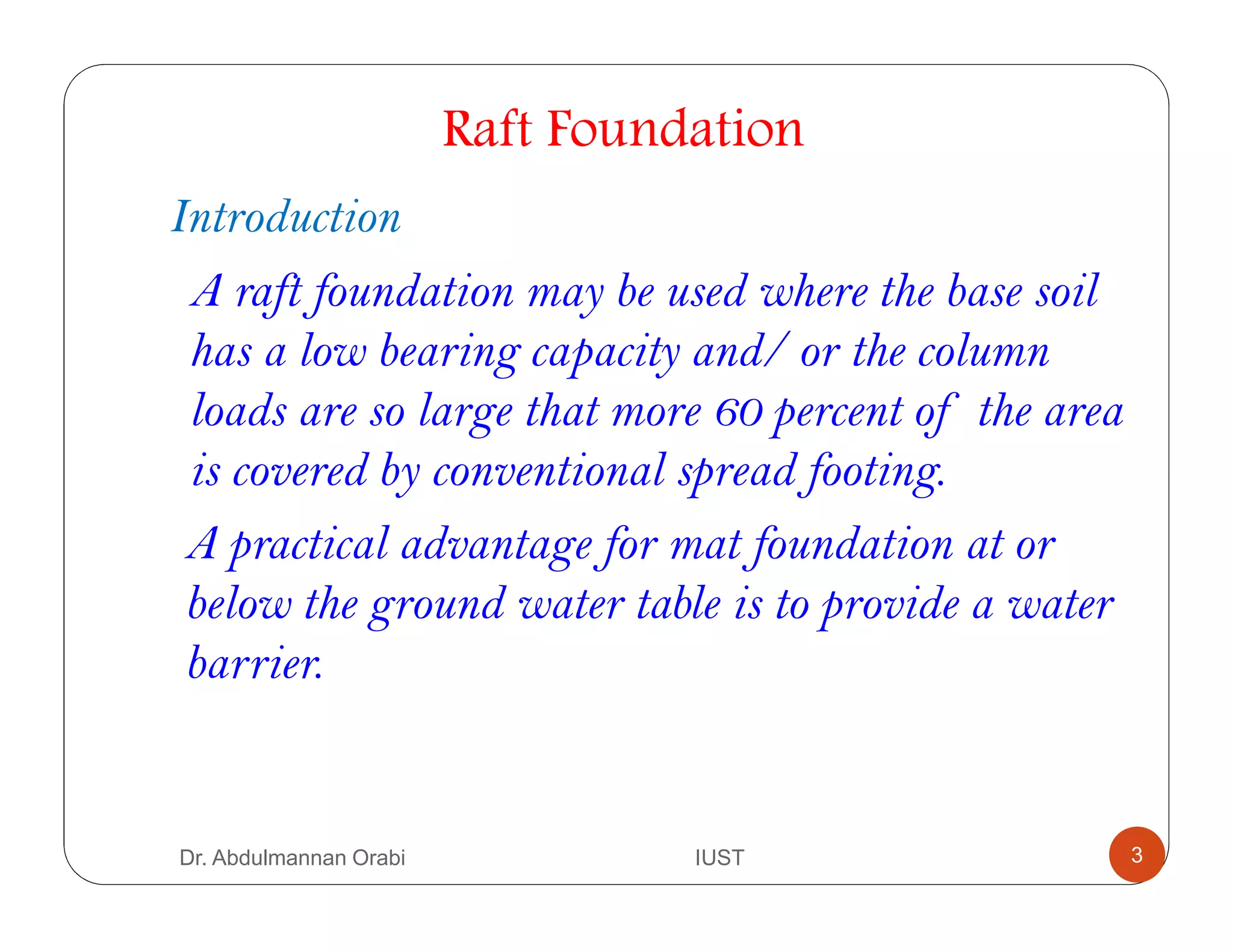 Dr. Abdulmannan Orabi IUST
Raft Foundation
Introduction
A raft foundation may be used where the base soil
has a low bearing capacity and/ or the column
loads are so large that more 60 percent of the area
is covered by conventional spread footing.
A practical advantage for mat foundation at or
below the ground water table is to provide a water
barrier.
3
 