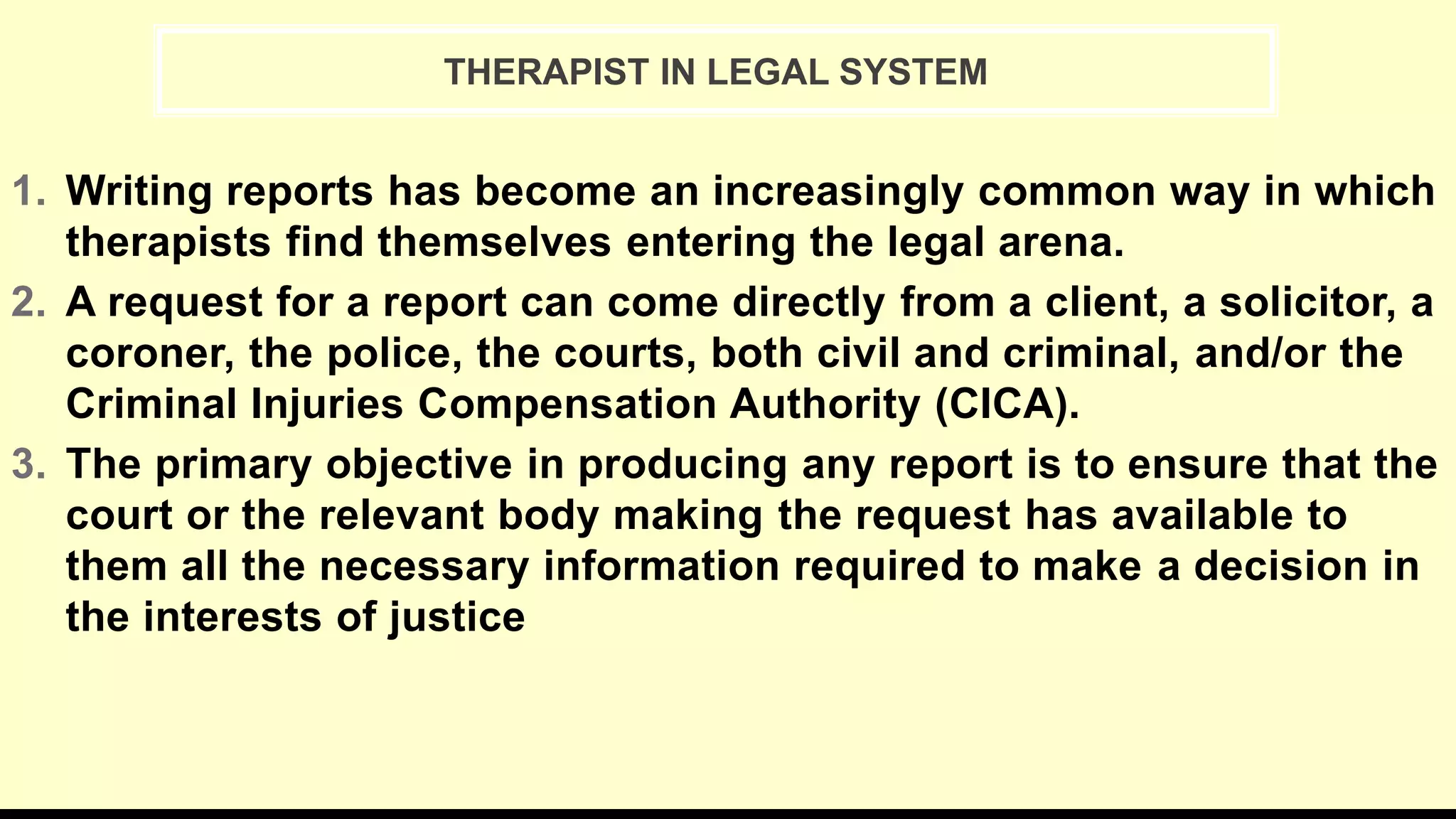 1. Writing reports has become an increasingly common way in which
therapists find themselves entering the legal arena.
2. A request for a report can come directly from a client, a solicitor, a
coroner, the police, the courts, both civil and criminal, and/or the
Criminal Injuries Compensation Authority (CICA).
3. The primary objective in producing any report is to ensure that the
court or the relevant body making the request has available to
them all the necessary information required to make a decision in
the interests of justice
THERAPIST IN LEGAL SYSTEM
 