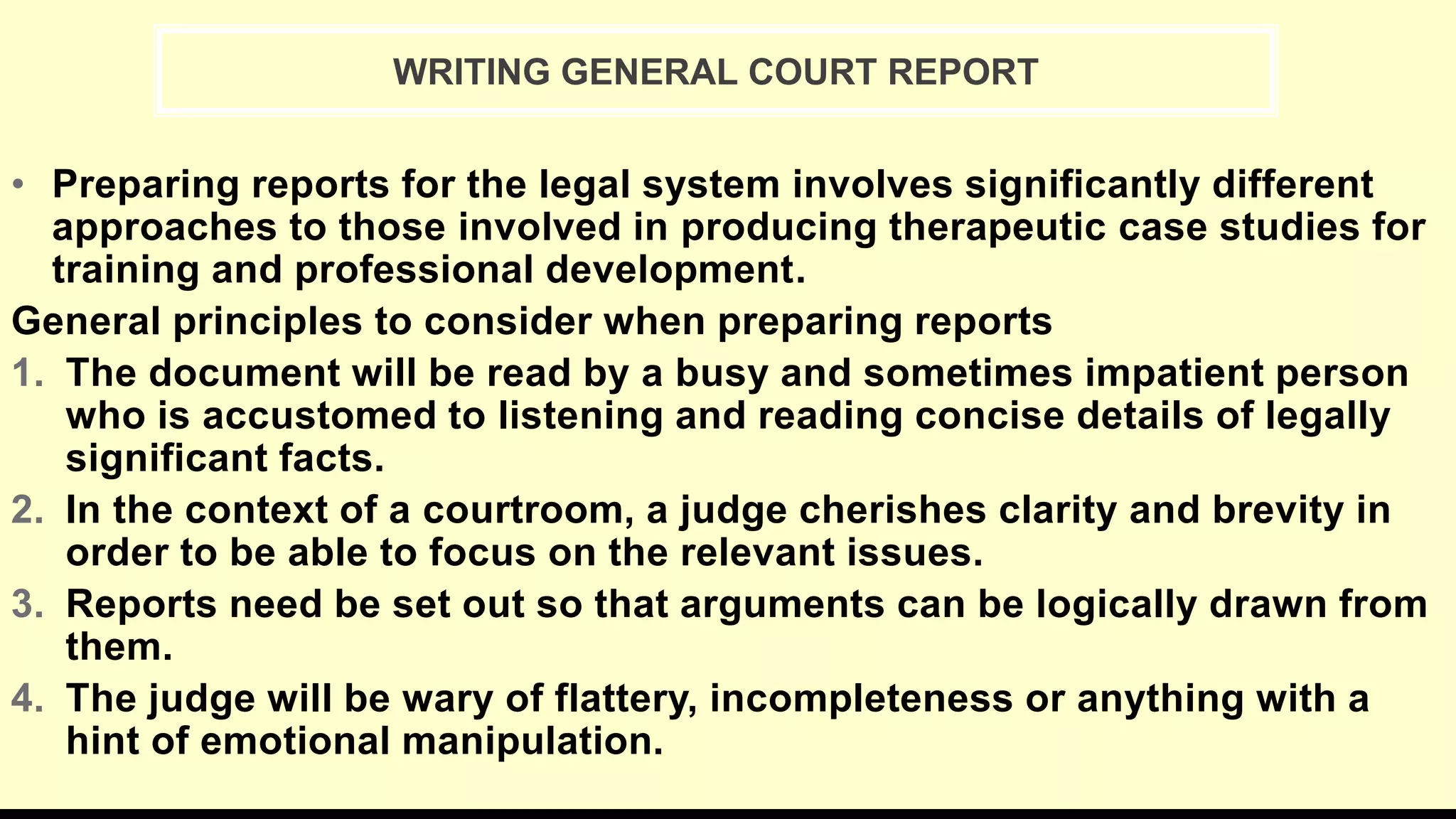 • Preparing reports for the legal system involves significantly different
approaches to those involved in producing therapeutic case studies for
training and professional development.
General principles to consider when preparing reports
1. The document will be read by a busy and sometimes impatient person
who is accustomed to listening and reading concise details of legally
significant facts.
2. In the context of a courtroom, a judge cherishes clarity and brevity in
order to be able to focus on the relevant issues.
3. Reports need be set out so that arguments can be logically drawn from
them.
4. The judge will be wary of flattery, incompleteness or anything with a
hint of emotional manipulation.
WRITING GENERAL COURT REPORT
 