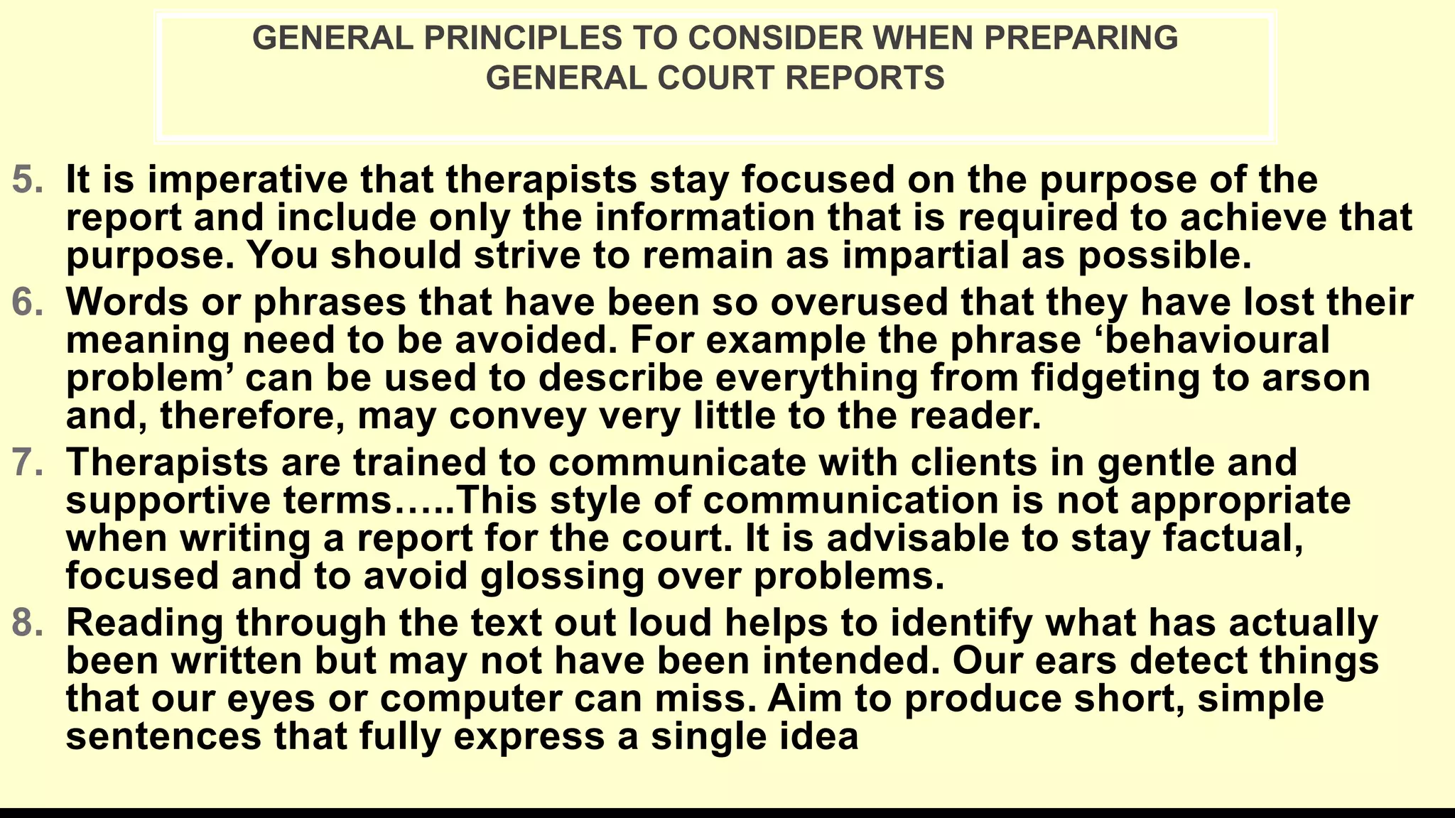 5. It is imperative that therapists stay focused on the purpose of the
report and include only the information that is required to achieve that
purpose. You should strive to remain as impartial as possible.
6. Words or phrases that have been so overused that they have lost their
meaning need to be avoided. For example the phrase ‘behavioural
problem’ can be used to describe everything from fidgeting to arson
and, therefore, may convey very little to the reader.
7. Therapists are trained to communicate with clients in gentle and
supportive terms…..This style of communication is not appropriate
when writing a report for the court. It is advisable to stay factual,
focused and to avoid glossing over problems.
8. Reading through the text out loud helps to identify what has actually
been written but may not have been intended. Our ears detect things
that our eyes or computer can miss. Aim to produce short, simple
sentences that fully express a single idea
GENERAL PRINCIPLES TO CONSIDER WHEN PREPARING
GENERAL COURT REPORTS
 