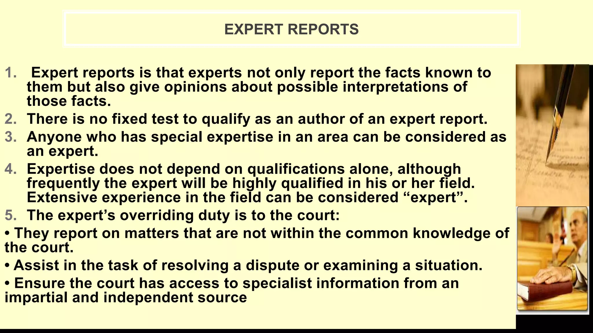1. Expert reports is that experts not only report the facts known to
them but also give opinions about possible interpretations of
those facts.
2. There is no fixed test to qualify as an author of an expert report.
3. Anyone who has special expertise in an area can be considered as
an expert.
4. Expertise does not depend on qualifications alone, although
frequently the expert will be highly qualified in his or her field.
Extensive experience in the field can be considered “expert”.
5. The expert’s overriding duty is to the court:
• They report on matters that are not within the common knowledge of
the court.
• Assist in the task of resolving a dispute or examining a situation.
• Ensure the court has access to specialist information from an
impartial and independent source
EXPERT REPORTS
 