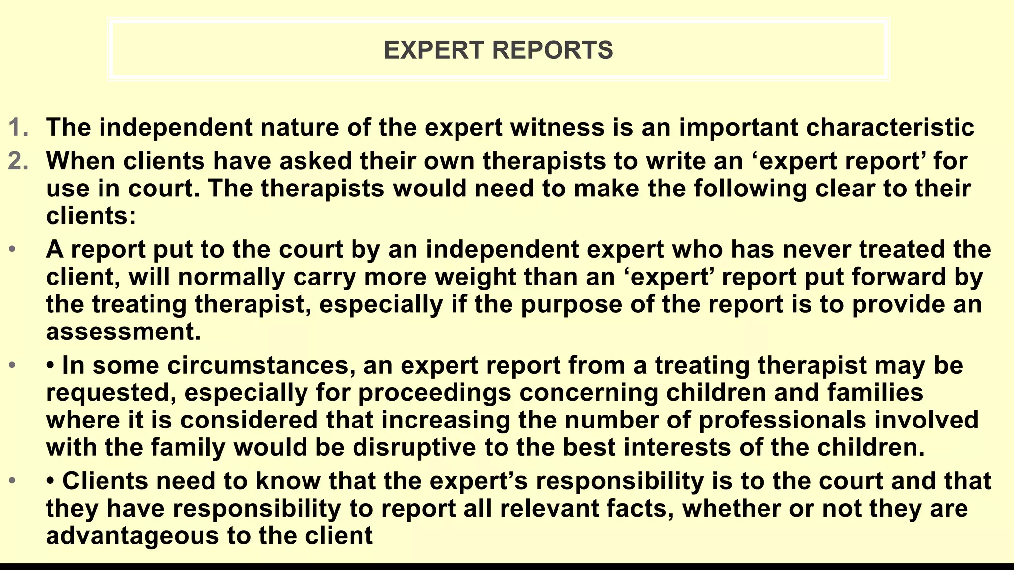 1. The independent nature of the expert witness is an important characteristic
2. When clients have asked their own therapists to write an ‘expert report’ for
use in court. The therapists would need to make the following clear to their
clients:
• A report put to the court by an independent expert who has never treated the
client, will normally carry more weight than an ‘expert’ report put forward by
the treating therapist, especially if the purpose of the report is to provide an
assessment.
• • In some circumstances, an expert report from a treating therapist may be
requested, especially for proceedings concerning children and families
where it is considered that increasing the number of professionals involved
with the family would be disruptive to the best interests of the children.
• • Clients need to know that the expert’s responsibility is to the court and that
they have responsibility to report all relevant facts, whether or not they are
advantageous to the client
EXPERT REPORTS
 