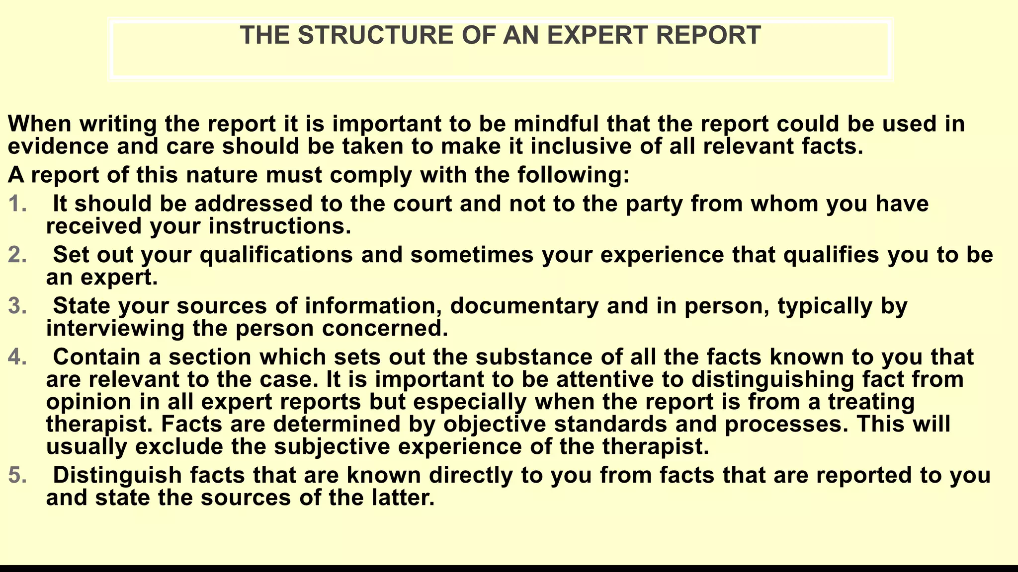 When writing the report it is important to be mindful that the report could be used in
evidence and care should be taken to make it inclusive of all relevant facts.
A report of this nature must comply with the following:
1. It should be addressed to the court and not to the party from whom you have
received your instructions.
2. Set out your qualifications and sometimes your experience that qualifies you to be
an expert.
3. State your sources of information, documentary and in person, typically by
interviewing the person concerned.
4. Contain a section which sets out the substance of all the facts known to you that
are relevant to the case. It is important to be attentive to distinguishing fact from
opinion in all expert reports but especially when the report is from a treating
therapist. Facts are determined by objective standards and processes. This will
usually exclude the subjective experience of the therapist.
5. Distinguish facts that are known directly to you from facts that are reported to you
and state the sources of the latter.
THE STRUCTURE OF AN EXPERT REPORT
 