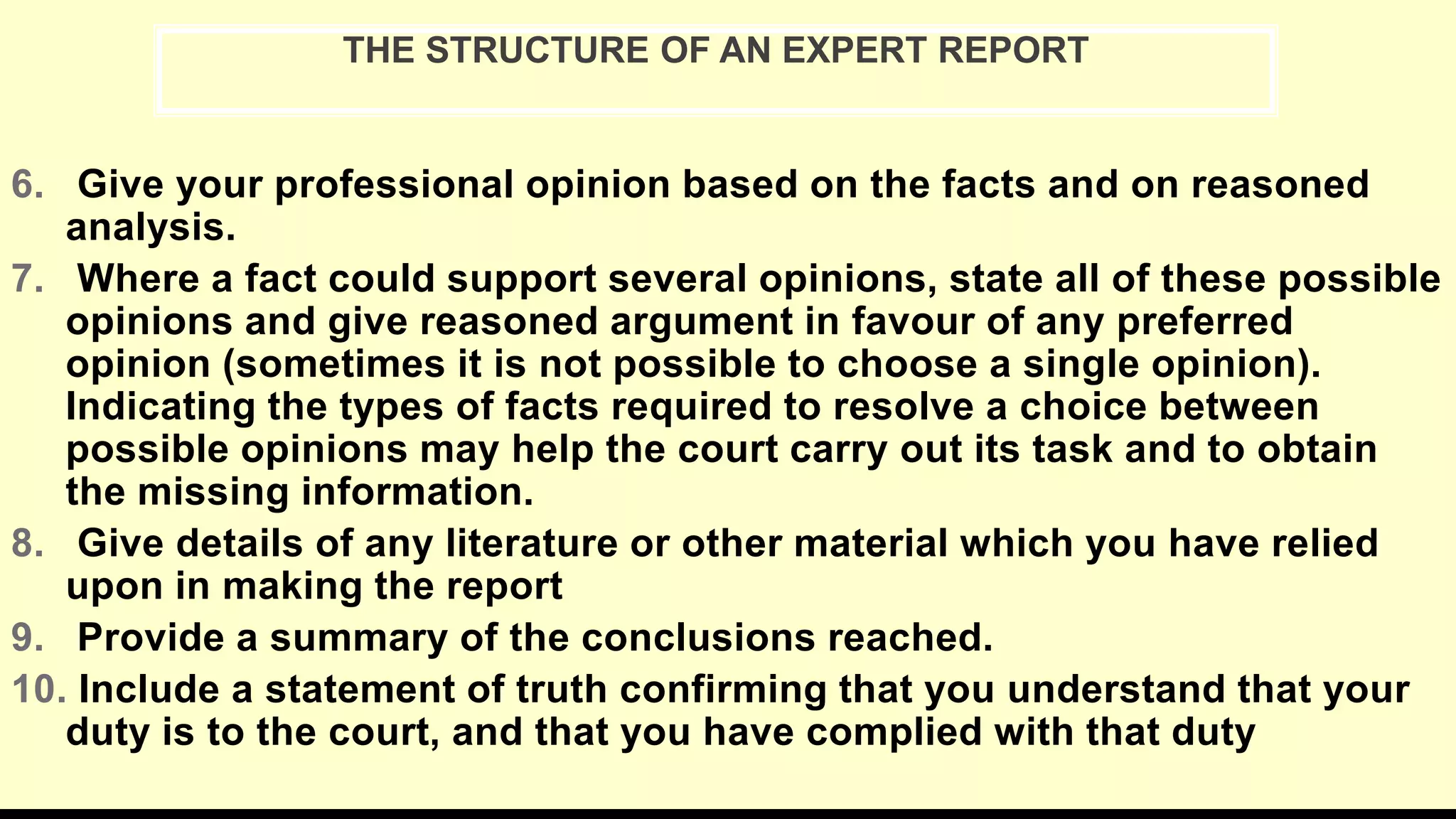 6. Give your professional opinion based on the facts and on reasoned
analysis.
7. Where a fact could support several opinions, state all of these possible
opinions and give reasoned argument in favour of any preferred
opinion (sometimes it is not possible to choose a single opinion).
Indicating the types of facts required to resolve a choice between
possible opinions may help the court carry out its task and to obtain
the missing information.
8. Give details of any literature or other material which you have relied
upon in making the report
9. Provide a summary of the conclusions reached.
10. Include a statement of truth confirming that you understand that your
duty is to the court, and that you have complied with that duty
THE STRUCTURE OF AN EXPERT REPORT
 