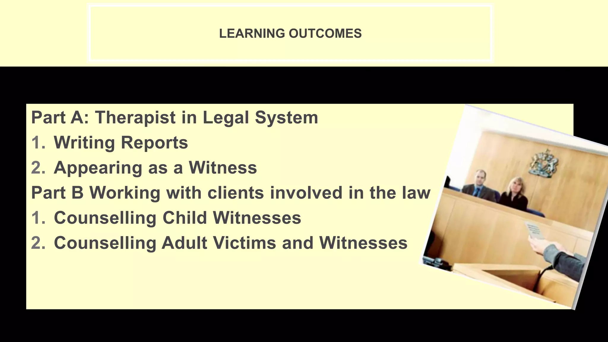 LEARNING OUTCOMES
Part A: Therapist in Legal System
1. Writing Reports
2. Appearing as a Witness
Part B Working with clients involved in the law
1. Counselling Child Witnesses
2. Counselling Adult Victims and Witnesses
 