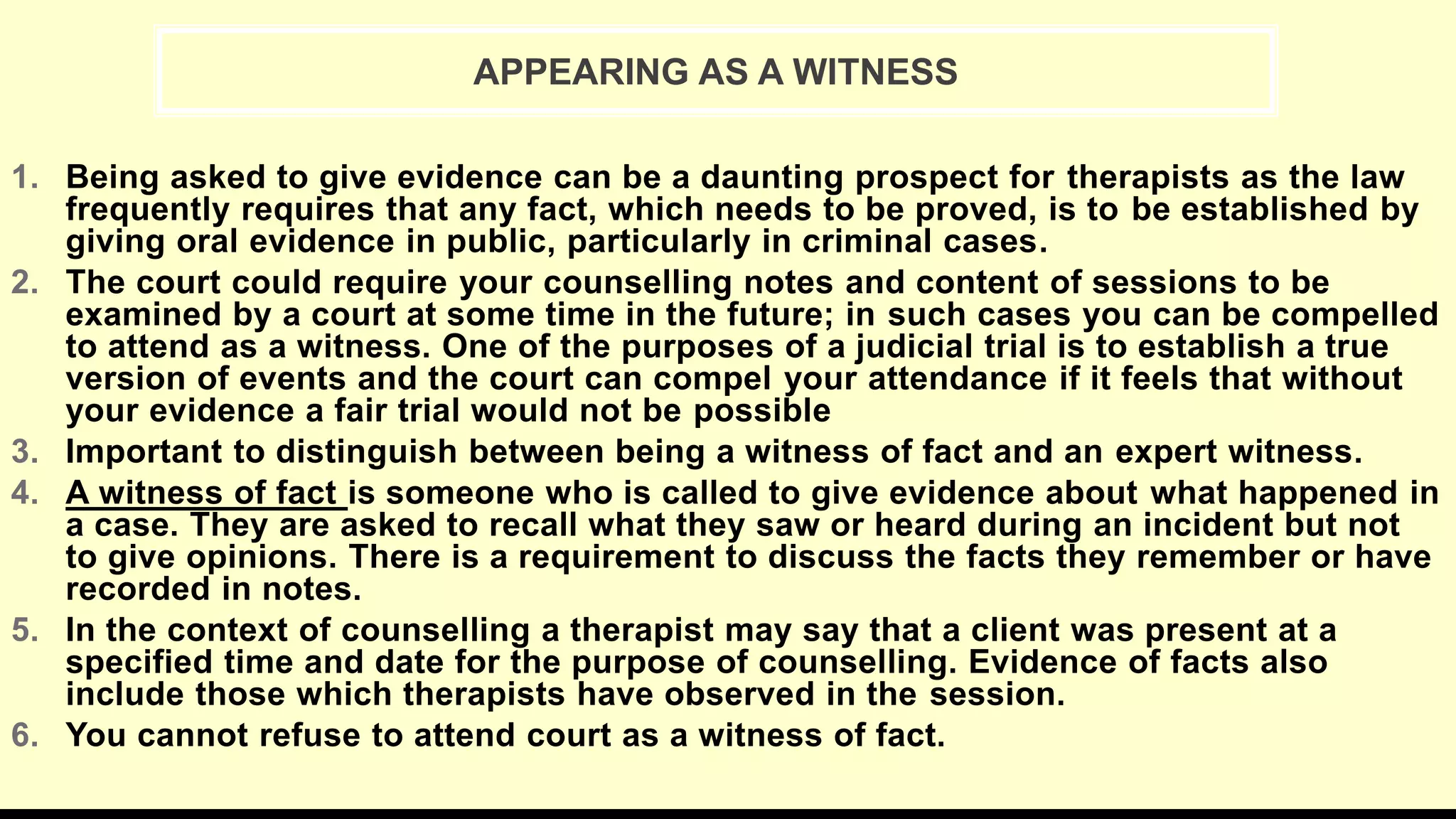 1. Being asked to give evidence can be a daunting prospect for therapists as the law
frequently requires that any fact, which needs to be proved, is to be established by
giving oral evidence in public, particularly in criminal cases.
2. The court could require your counselling notes and content of sessions to be
examined by a court at some time in the future; in such cases you can be compelled
to attend as a witness. One of the purposes of a judicial trial is to establish a true
version of events and the court can compel your attendance if it feels that without
your evidence a fair trial would not be possible
3. Important to distinguish between being a witness of fact and an expert witness.
4. A witness of fact is someone who is called to give evidence about what happened in
a case. They are asked to recall what they saw or heard during an incident but not
to give opinions. There is a requirement to discuss the facts they remember or have
recorded in notes.
5. In the context of counselling a therapist may say that a client was present at a
specified time and date for the purpose of counselling. Evidence of facts also
include those which therapists have observed in the session.
6. You cannot refuse to attend court as a witness of fact.
APPEARING AS A WITNESS
 