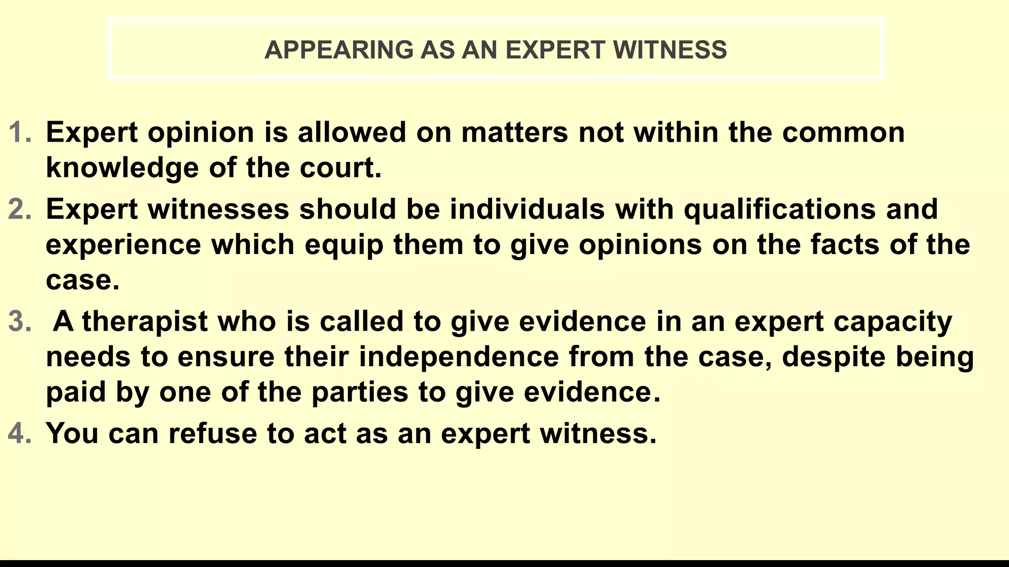 1. Expert opinion is allowed on matters not within the common
knowledge of the court.
2. Expert witnesses should be individuals with qualifications and
experience which equip them to give opinions on the facts of the
case.
3. A therapist who is called to give evidence in an expert capacity
needs to ensure their independence from the case, despite being
paid by one of the parties to give evidence.
4. You can refuse to act as an expert witness.
APPEARING AS AN EXPERT WITNESS
 