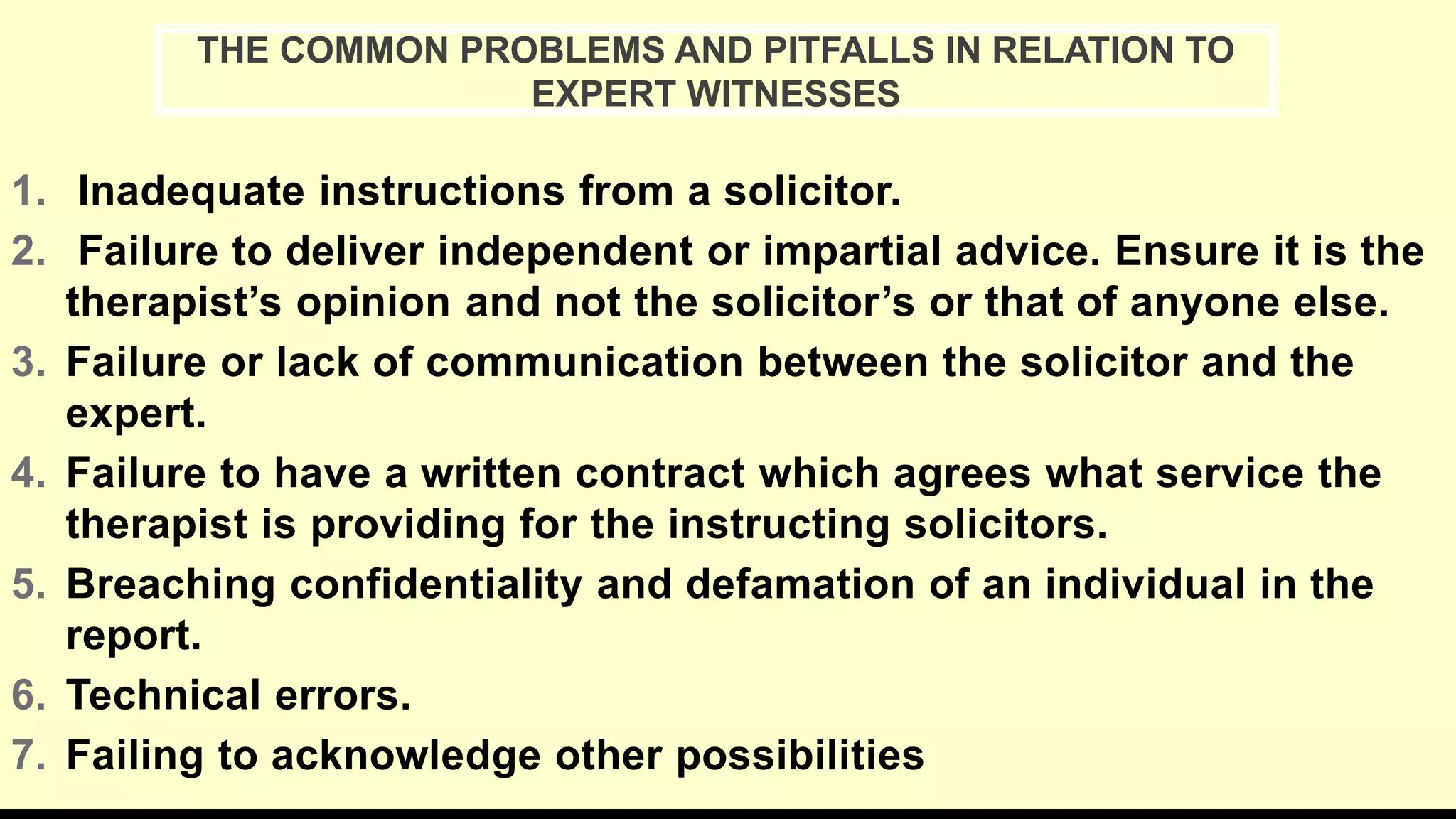 1. Inadequate instructions from a solicitor.
2. Failure to deliver independent or impartial advice. Ensure it is the
therapist’s opinion and not the solicitor’s or that of anyone else.
3. Failure or lack of communication between the solicitor and the
expert.
4. Failure to have a written contract which agrees what service the
therapist is providing for the instructing solicitors.
5. Breaching confidentiality and defamation of an individual in the
report.
6. Technical errors.
7. Failing to acknowledge other possibilities
THE COMMON PROBLEMS AND PITFALLS IN RELATION TO
EXPERT WITNESSES
 