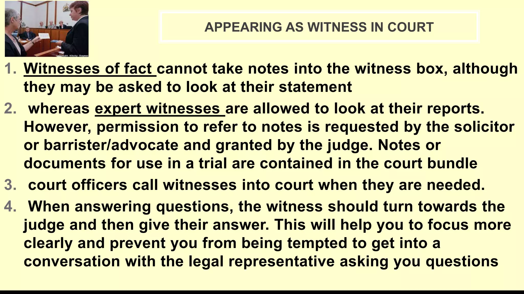 1. Witnesses of fact cannot take notes into the witness box, although
they may be asked to look at their statement
2. whereas expert witnesses are allowed to look at their reports.
However, permission to refer to notes is requested by the solicitor
or barrister/advocate and granted by the judge. Notes or
documents for use in a trial are contained in the court bundle
3. court officers call witnesses into court when they are needed.
4. When answering questions, the witness should turn towards the
judge and then give their answer. This will help you to focus more
clearly and prevent you from being tempted to get into a
conversation with the legal representative asking you questions
APPEARING AS WITNESS IN COURT
 