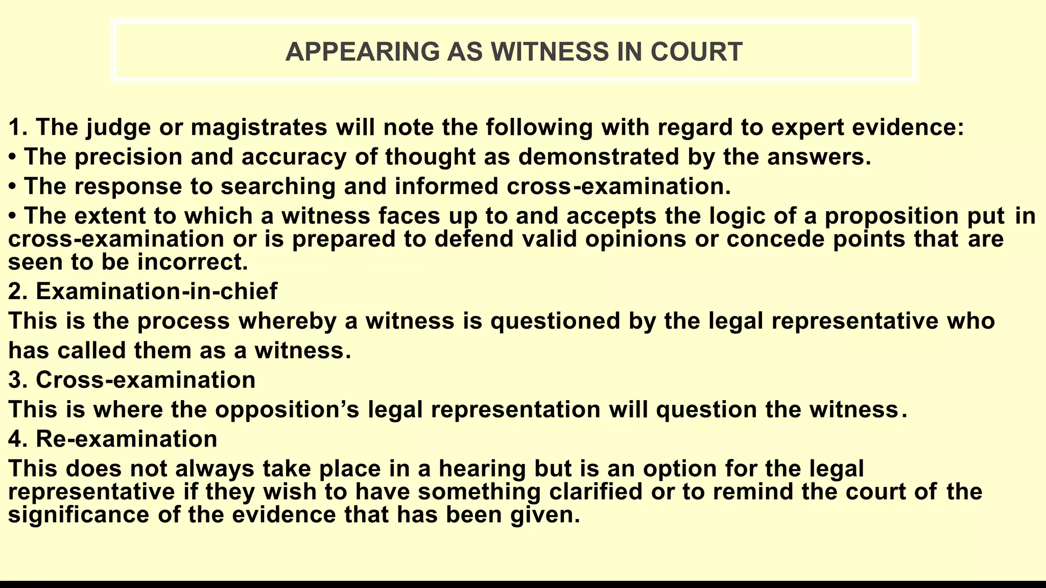 1. The judge or magistrates will note the following with regard to expert evidence:
• The precision and accuracy of thought as demonstrated by the answers.
• The response to searching and informed cross-examination.
• The extent to which a witness faces up to and accepts the logic of a proposition put in
cross-examination or is prepared to defend valid opinions or concede points that are
seen to be incorrect.
2. Examination-in-chief
This is the process whereby a witness is questioned by the legal representative who
has called them as a witness.
3. Cross-examination
This is where the opposition’s legal representation will question the witness.
4. Re-examination
This does not always take place in a hearing but is an option for the legal
representative if they wish to have something clarified or to remind the court of the
significance of the evidence that has been given.
APPEARING AS WITNESS IN COURT
 