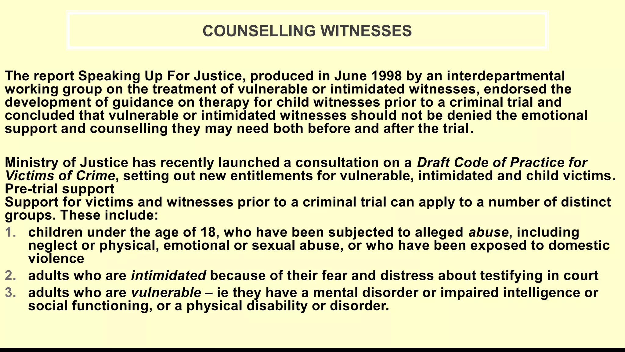 The report Speaking Up For Justice, produced in June 1998 by an interdepartmental
working group on the treatment of vulnerable or intimidated witnesses, endorsed the
development of guidance on therapy for child witnesses prior to a criminal trial and
concluded that vulnerable or intimidated witnesses should not be denied the emotional
support and counselling they may need both before and after the trial.
Ministry of Justice has recently launched a consultation on a Draft Code of Practice for
Victims of Crime, setting out new entitlements for vulnerable, intimidated and child victims.
Pre-trial support
Support for victims and witnesses prior to a criminal trial can apply to a number of distinct
groups. These include:
1. children under the age of 18, who have been subjected to alleged abuse, including
neglect or physical, emotional or sexual abuse, or who have been exposed to domestic
violence
2. adults who are intimidated because of their fear and distress about testifying in court
3. adults who are vulnerable – ie they have a mental disorder or impaired intelligence or
social functioning, or a physical disability or disorder.
COUNSELLING WITNESSES
 