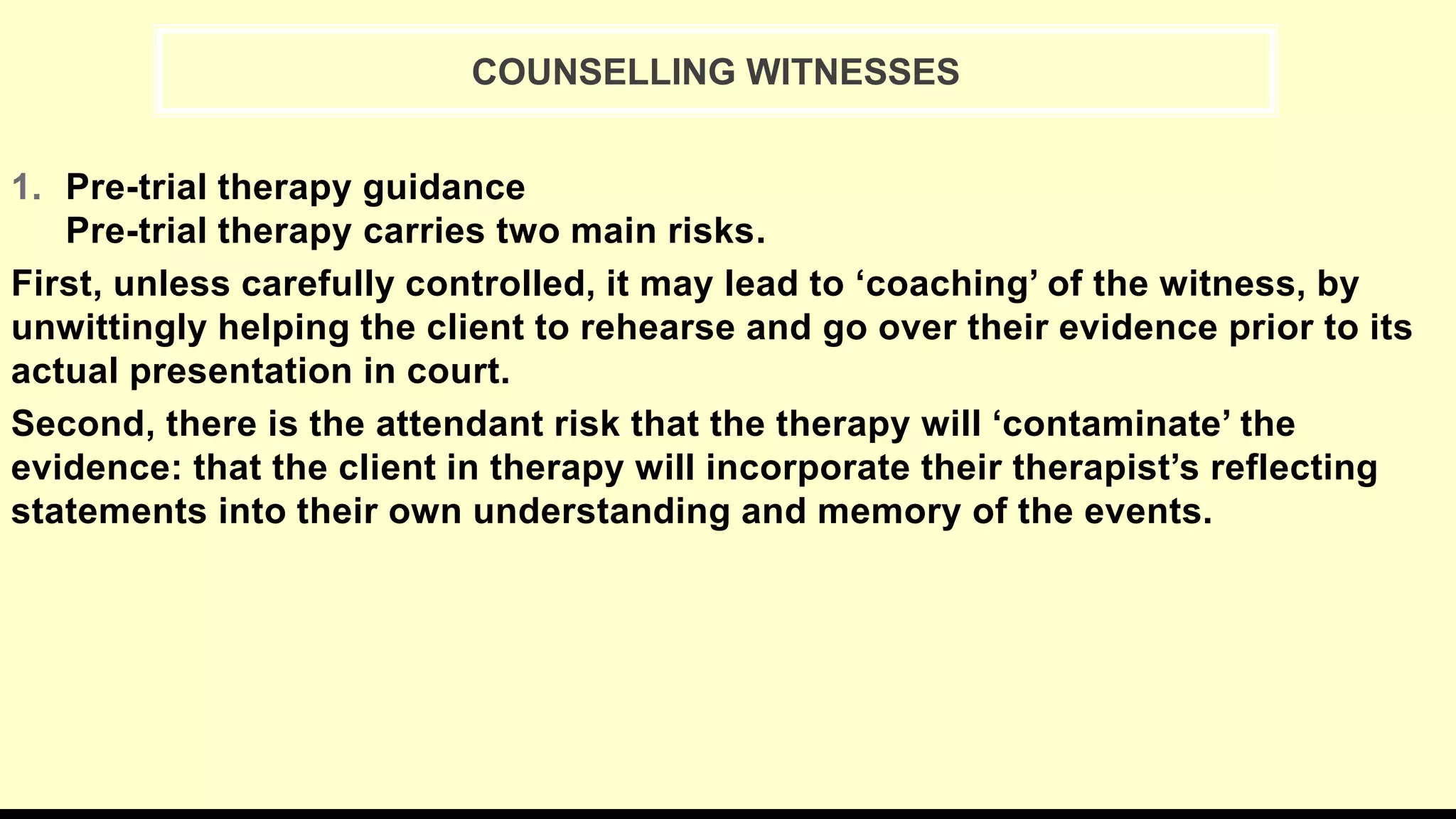1. Pre-trial therapy guidance
Pre-trial therapy carries two main risks.
First, unless carefully controlled, it may lead to ‘coaching’ of the witness, by
unwittingly helping the client to rehearse and go over their evidence prior to its
actual presentation in court.
Second, there is the attendant risk that the therapy will ‘contaminate’ the
evidence: that the client in therapy will incorporate their therapist’s reflecting
statements into their own understanding and memory of the events.
COUNSELLING WITNESSES
 