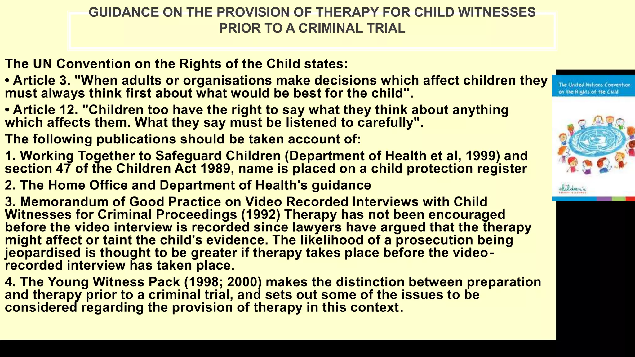 The UN Convention on the Rights of the Child states:
• Article 3. "When adults or organisations make decisions which affect children they
must always think first about what would be best for the child".
• Article 12. "Children too have the right to say what they think about anything
which affects them. What they say must be listened to carefully".
The following publications should be taken account of:
1. Working Together to Safeguard Children (Department of Health et al, 1999) and
section 47 of the Children Act 1989, name is placed on a child protection register
2. The Home Office and Department of Health's guidance
3. Memorandum of Good Practice on Video Recorded Interviews with Child
Witnesses for Criminal Proceedings (1992) Therapy has not been encouraged
before the video interview is recorded since lawyers have argued that the therapy
might affect or taint the child's evidence. The likelihood of a prosecution being
jeopardised is thought to be greater if therapy takes place before the video-
recorded interview has taken place.
4. The Young Witness Pack (1998; 2000) makes the distinction between preparation
and therapy prior to a criminal trial, and sets out some of the issues to be
considered regarding the provision of therapy in this context.
GUIDANCE ON THE PROVISION OF THERAPY FOR CHILD WITNESSES
PRIOR TO A CRIMINAL TRIAL
 