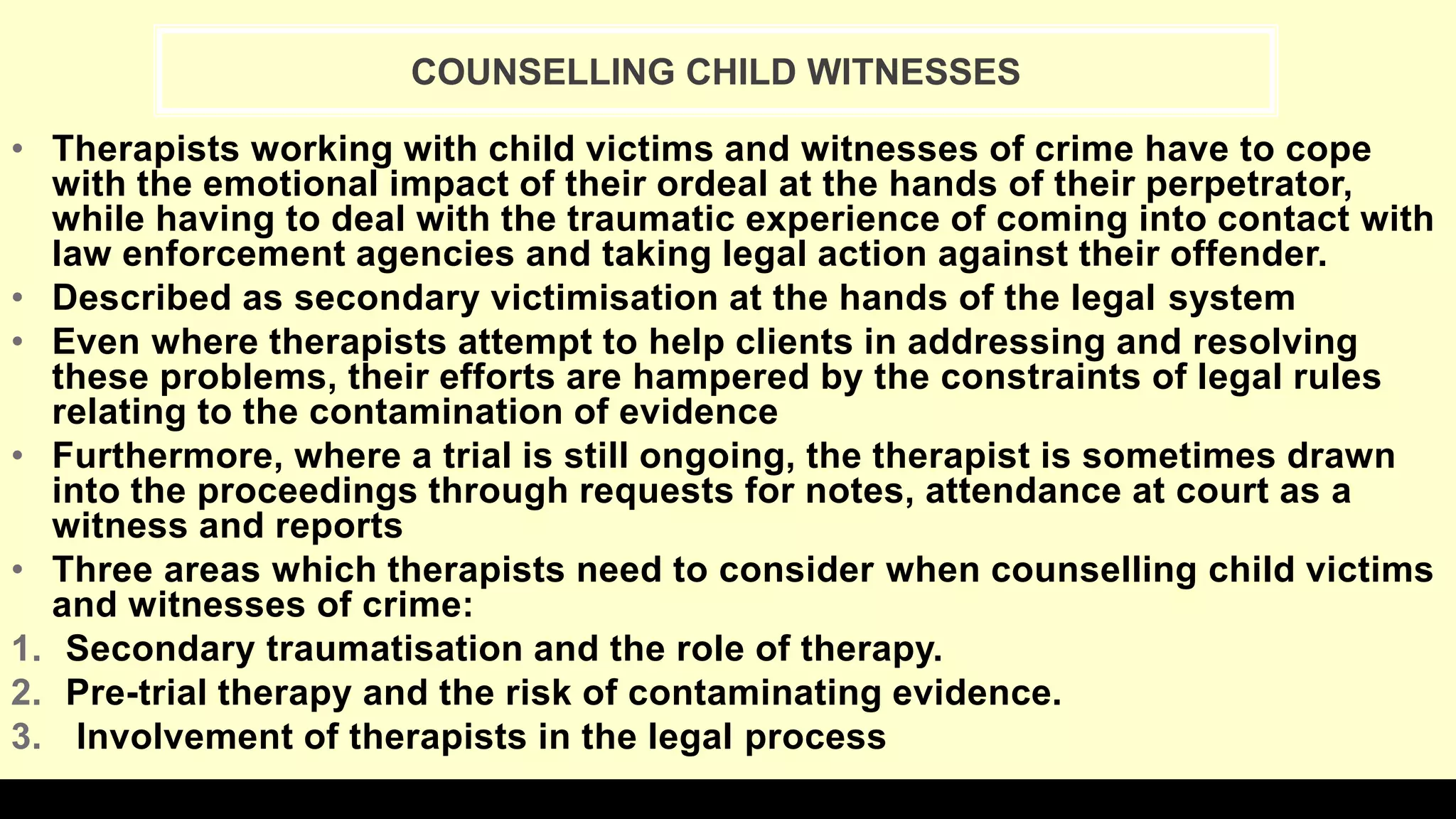• Therapists working with child victims and witnesses of crime have to cope
with the emotional impact of their ordeal at the hands of their perpetrator,
while having to deal with the traumatic experience of coming into contact with
law enforcement agencies and taking legal action against their offender.
• Described as secondary victimisation at the hands of the legal system
• Even where therapists attempt to help clients in addressing and resolving
these problems, their efforts are hampered by the constraints of legal rules
relating to the contamination of evidence
• Furthermore, where a trial is still ongoing, the therapist is sometimes drawn
into the proceedings through requests for notes, attendance at court as a
witness and reports
• Three areas which therapists need to consider when counselling child victims
and witnesses of crime:
1. Secondary traumatisation and the role of therapy.
2. Pre-trial therapy and the risk of contaminating evidence.
3. Involvement of therapists in the legal process
COUNSELLING CHILD WITNESSES
 