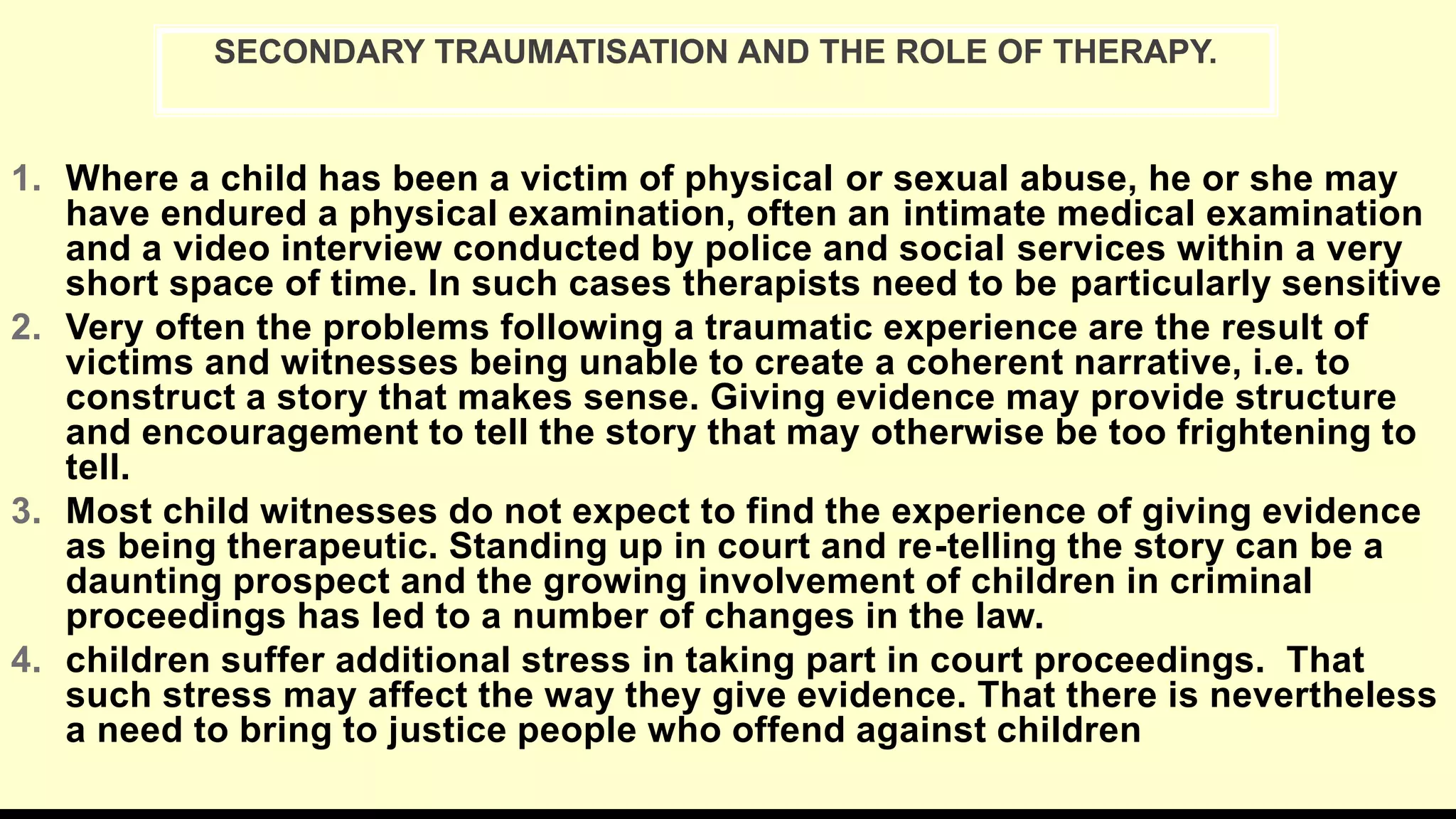 1. Where a child has been a victim of physical or sexual abuse, he or she may
have endured a physical examination, often an intimate medical examination
and a video interview conducted by police and social services within a very
short space of time. In such cases therapists need to be particularly sensitive
2. Very often the problems following a traumatic experience are the result of
victims and witnesses being unable to create a coherent narrative, i.e. to
construct a story that makes sense. Giving evidence may provide structure
and encouragement to tell the story that may otherwise be too frightening to
tell.
3. Most child witnesses do not expect to find the experience of giving evidence
as being therapeutic. Standing up in court and re-telling the story can be a
daunting prospect and the growing involvement of children in criminal
proceedings has led to a number of changes in the law.
4. children suffer additional stress in taking part in court proceedings. That
such stress may affect the way they give evidence. That there is nevertheless
a need to bring to justice people who offend against children
SECONDARY TRAUMATISATION AND THE ROLE OF THERAPY.
 