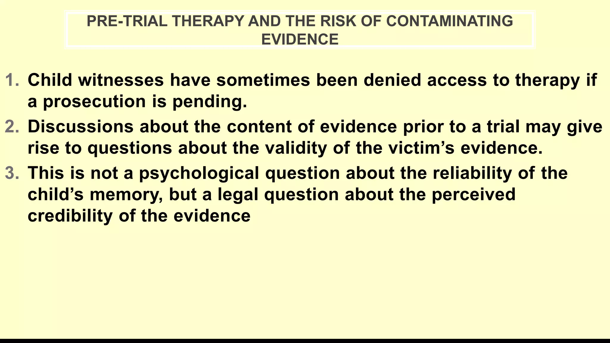1. Child witnesses have sometimes been denied access to therapy if
a prosecution is pending.
2. Discussions about the content of evidence prior to a trial may give
rise to questions about the validity of the victim’s evidence.
3. This is not a psychological question about the reliability of the
child’s memory, but a legal question about the perceived
credibility of the evidence
PRE-TRIAL THERAPY AND THE RISK OF CONTAMINATING
EVIDENCE
 